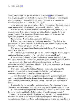C
Ele e suas ideias197
onheci-o no tempo em que trabalhava na Fon-Fon.198 Era um homem
pequeno, magro, com um reduzido cavaignac, bem tratado; mas a sua tragédia
íntima e interior só a vim conhecer perfeitamente mais tarde. Não foram
precisos muitos dias, mas foram precisos alguns.
Andávamos por esse tempo na febre dos melhoramentos, das construções; e,
a todo o momento, ele lembrava a este ou aquele jornal uma ideia.
Um dia, era uma avenida; outro dia, era uma ponte, um jardim; e, de tal
modo, a mania de ter ideias o tomou, que não se limitava a deixá-las pelos
jornais. Ia além. Procurava em ministros, fazia requerimentos aos corpos
legislativos, propondo tais e tais medidas.
Era um pingar de ideias diário, constante e teimoso.
É de crer que, após o almoço, ele dissesse à mulher: “Filha, hoje tenho
quatro ideias”, e saísse contente a procurar redações, deputados, proprietários,
ministros, chefes de serviço, escorrendo ideias.
Nos jornais, ele propunha melhoramentos na folha, sessões, “enquetes”,
autores para folhetim.
Os secretários já o temiam; e, quando ele apontava na porta da sala, coçava
a cabeça e lá diziam consigo: — “lá vem o homem que tem ideias”.
E ele não tinha nenhuma piedade; abancava-se ao lado do redator e, zás,
duas ideias. Para aquela fecundidade, não havia quase tempo de gestação. Certas
vezes, mesmo, entre duas ideias, brotava outra; e, se esta era de um
melhoramento urbano, enquanto a primeira era de coisa jornalística, ele deixava
o secretário e corria ao prefeito.
O prefeito e o seu gabinete já conheciam o extraordinário e fecundo
homem; e, logo que ele se fazia anunciar, o chefe da cidade dizia para o
secretário: “Esse diabo! Lá temos o homem das ideias”.
As suas ideias eram as mais disparatadas possíveis. Quase sempre eram
inviá- veis ou inúteis. Ele tinha viajado, de modo que queria ver no Rio todas as
coisas soberbas do mundo: os jardins do Píncio, a torre Eiffel, o túnel sobre o
Tâmisa.
E ao acudir-lhe, por exemplo, a ideia de desviar o Paraíba para a baía de
Guanabara, corria às nossas autoridades em engenharia e pedia o parecer delas.
Ficaram os mesmos engenheiros atarantados, atordoados, apavorados, diante
das extravagantes inutilidades do homenzinho. Mas não se pode executar?
Perguntava ele à menor objeção. Se tivesse resposta favorável, a sua fisionomia
irradiava. Era de vê-lo nos momentos de concentração ou senão quando
expendia as suas cogitações. Tinha então uma poderosa beleza, que empolgava e
 
