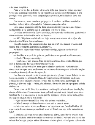 a tornava simpática.
Para levar os dias a destilar ideias, ele tinha que passar as noites a pensar.
Creio que dormia pouco: todo ele se encontrava na função de ter ideias. E era
pródigo, e era generoso, e era desperdiçado: pensava, tinha ideias e dava aos
outros.
Em sua casa, a sua mania se propagara. A mulher, os filhos, os criados
também tinham ideias. Quando lhe faltavam, recorria a eles.
Uma vez, o cozinheiro até lhe dera uma muito interessante: a dos bondes
restaurantes; e ele correra logo à Light para lembrar a coisa.
Ocasiões havia que ele ficava desolado, desesperado e aflito: era quando não
tinha nenhuma e da família nada podia sacar.
— Ah! Chiquinha — dizia ele —, hoje saio sem nenhuma ideia. Que vão
dizer de mim? Estou desmoralizado...
Quando, porém, lhe vinham muitas, que alegria! Que regozijo! A manhã
ficava-lhe sorridente; cantarolava, arreliava...
No bonde, logo ao encontrar o primeiro amigo, agitava a conversa e
pespegava:
— Aurélio, se o prefeito quisesse, podia fazer um grande melhoramento.
— Qual é? Indagava o amigo.
— Estabelecer um imenso foco elétrico no alto do Corcovado. Devia, por
isso, a iluminação da cidade ficar mais perfeita.
E dizia a coisa bem alto, para que os vizinhos ouvissem. Após ter dito,
observava uma por uma as fisionomias e tomava-lhes o espanto pela admiração
causada pelo arrojo de sua imaginação.
Este homem singular, este homem que, no seu gênero era um Edison ou um
Marconi, nunca foi apreciado. Os poderes públicos não tomaram na devida
consideração os seus projetos: os jornais não o apontavam à admiração do
público, e ele vive hoje — triste, abandonado, desolado, em uma pequena cidade
do interior.
Estive com ele há dias, lá; e senti-me confrangido, diante de sua desolação,
do seu abatimento. Conversamos sossegados debaixo de uma jaqueira úmida, e
lembrei-lhe o seu passado e a glória que lhe escapou. Ele me ouviu triste, olhou-
me depois longamente e me disse:
— Que se há de fazer? Esta terra não estima seus filhos...
— Não é só aqui — disse-lhe eu — em toda a parte é assim.
— Mas nas outras terras, na França, na Inglaterra, nos Estados Unidos, há
esperança de uma recompensa final; mas, no Brasil, que nos pode sustentar na
luta?
E abaixou a cabeça para o chão ingrato da pátria, que o havia criado, mas
que não o soubera animar no árduo trabalho de ter ideias. Não era um Mário nas
ruínas de Cartago, porque afinal ele estava em sua pátria; era alguma coisa mais
 