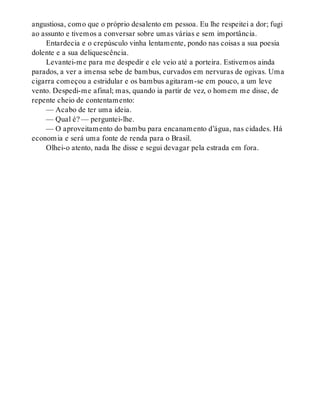 angustiosa, como que o próprio desalento em pessoa. Eu lhe respeitei a dor; fugi
ao assunto e tivemos a conversar sobre umas várias e sem importância.
Entardecia e o crepúsculo vinha lentamente, pondo nas coisas a sua poesia
dolente e a sua deliquescência.
Levantei-me para me despedir e ele veio até a porteira. Estivemos ainda
parados, a ver a imensa sebe de bambus, curvados em nervuras de ogivas. Uma
cigarra começou a estridular e os bambus agitaram-se em pouco, a um leve
vento. Despedi-me afinal; mas, quando ia partir de vez, o homem me disse, de
repente cheio de contentamento:
— Acabo de ter uma ideia.
— Qual é? — perguntei-lhe.
— O aproveitamento do bambu para encanamento d’água, nas cidades. Há
economia e será uma fonte de renda para o Brasil.
Olhei-o atento, nada lhe disse e segui devagar pela estrada em fora.
 