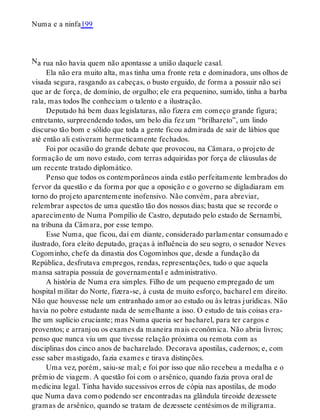 N
Numa e a ninfa199
a rua não havia quem não apontasse a união daquele casal.
Ela não era muito alta, mas tinha uma fronte reta e dominadora, uns olhos de
visada segura, rasgando as cabeças, o busto erguido, de forma a possuir não sei
que ar de força, de domínio, de orgulho; ele era pequenino, sumido, tinha a barba
rala, mas todos lhe conheciam o talento e a ilustração.
Deputado há bem duas legislaturas, não fizera em começo grande figura;
entretanto, surpreendendo todos, um belo dia fez um “brilhareto”, um lindo
discurso tão bom e sólido que toda a gente ficou admirada de sair de lábios que
até então ali estiveram hermeticamente fechados.
Foi por ocasião do grande debate que provocou, na Câmara, o projeto de
formação de um novo estado, com terras adquiridas por força de cláusulas de
um recente tratado diplomático.
Penso que todos os contemporâneos ainda estão perfeitamente lembrados do
fervor da questão e da forma por que a oposição e o governo se digladiaram em
torno do projeto aparentemente inofensivo. Não convém, para abreviar,
relembrar aspectos de uma questão tão dos nossos dias; basta que se recorde o
aparecimento de Numa Pompílio de Castro, deputado pelo estado de Sernambi,
na tribuna da Câmara, por esse tempo.
Esse Numa, que ficou, daí em diante, considerado parlamentar consumado e
ilustrado, fora eleito deputado, graças à influência do seu sogro, o senador Neves
Cogominho, chefe da dinastia dos Cogominhos que, desde a fundação da
República, desfrutava empregos, rendas, representações, tudo o que aquela
mansa satrapia possuía de governamental e administrativo.
A história de Numa era simples. Filho de um pequeno empregado de um
hospital militar do Norte, fizera-se, à custa de muito esforço, bacharel em direito.
Não que houvesse nele um entranhado amor ao estudo ou às letras jurídicas. Não
havia no pobre estudante nada de semelhante a isso. O estudo de tais coisas era-
lhe um suplício cruciante; mas Numa queria ser bacharel, para ter cargos e
proventos; e arranjou os exames da maneira mais econômica. Não abria livros;
penso que nunca viu um que tivesse relação próxima ou remota com as
disciplinas dos cinco anos de bacharelado. Decorava apostilas, cadernos; e, com
esse saber mastigado, fazia exames e tirava distinções.
Uma vez, porém, saiu-se mal; e foi por isso que não recebeu a medalha e o
prêmio de viagem. A questão foi com o arsênico, quando fazia prova oral de
medicina legal. Tinha havido sucessivos erros de cópia nas apostilas, de modo
que Numa dava como podendo ser encontradas na glândula tireoide dezessete
gramas de arsênico, quando se tratam de dezessete centésimos de miligrama.
 