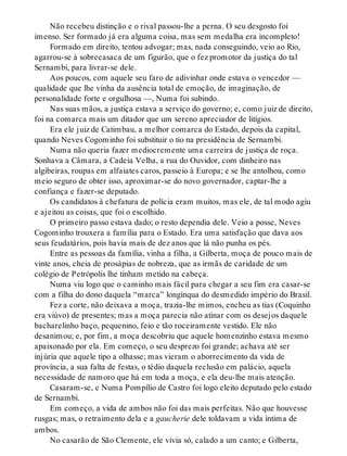 Não recebeu distinção e o rival passou-lhe a perna. O seu desgosto foi
imenso. Ser formado já era alguma coisa, mas sem medalha era incompleto!
Formado em direito, tentou advogar; mas, nada conseguindo, veio ao Rio,
agarrou-se à sobrecasaca de um figurão, que o fez promotor da justiça do tal
Sernambi, para livrar-se dele.
Aos poucos, com aquele seu faro de adivinhar onde estava o vencedor —
qualidade que lhe vinha da ausência total de emoção, de imaginação, de
personalidade forte e orgulhosa —, Numa foi subindo.
Nas suas mãos, a justiça estava a serviço do governo; e, como juiz de direito,
foi na comarca mais um ditador que um sereno apreciador de litígios.
Era ele juiz de Catimbau, a melhor comarca do Estado, depois da capital,
quando Neves Cogominho foi substituir o tio na presidência de Sernambi.
Numa não queria fazer mediocremente uma carreira de justiça de roça.
Sonhava a Câmara, a Cadeia Velha, a rua do Ouvidor, com dinheiro nas
algibeiras, roupas em alfaiates caros, passeio à Europa; e se lhe antolhou, como
meio seguro de obter isso, aproximar-se do novo governador, captar-lhe a
confiança e fazer-se deputado.
Os candidatos à chefatura de polícia eram muitos, mas ele, de tal modo agiu
e ajeitou as coisas, que foi o escolhido.
O primeiro passo estava dado; o resto dependia dele. Veio a posse, Neves
Cogominho trouxera a família para o Estado. Era uma satisfação que dava aos
seus feudatários, pois havia mais de dez anos que lá não punha os pés.
Entre as pessoas da família, vinha a filha, a Gilberta, moça de pouco mais de
vinte anos, cheia de prosápias de nobreza, que as irmãs de caridade de um
colégio de Petrópolis lhe tinham metido na cabeça.
Numa viu logo que o caminho mais fácil para chegar a seu fim era casar-se
com a filha do dono daquela “marca” longínqua do desmedido império do Brasil.
Fez a corte, não deixava a moça, trazia-lhe mimos, encheu as tias (Coquinho
era viúvo) de presentes; mas a moça parecia não atinar com os desejos daquele
bacharelinho baço, pequenino, feio e tão roceiramente vestido. Ele não
desanimou; e, por fim, a moça descobriu que aquele homenzinho estava mesmo
apaixonado por ela. Em começo, o seu desprezo foi grande; achava até ser
injúria que aquele tipo a olhasse; mas vieram o aborrecimento da vida de
província, a sua falta de festas, o tédio daquela reclusão em palácio, aquela
necessidade de namoro que há em toda a moça, e ela deu-lhe mais atenção.
Casaram-se, e Numa Pompílio de Castro foi logo eleito deputado pelo estado
de Sernambi.
Em começo, a vida de ambos não foi das mais perfeitas. Não que houvesse
rusgas; mas, o retraimento dela e a gaucherie dele toldavam a vida íntima de
ambos.
No casarão de São Clemente, ele vivia só, calado a um canto; e Gilberta,
 