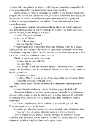 afastada dele, mergulhada na leitura; e, não fosse um acontecimento político de
certa importância, talvez a desarmonia viesse a ser completa.
Ela lhe havia descoberto a simulação do talento e o seu desgosto foi imenso
porque contava com um verdadeiro sábio, para que o marido lhe desse realce na
sociedade e no mundo. Ser mulher de deputado não lhe bastava; queria ser
mulher de um deputado notável, que falasse, fizesse lindos discursos, fosse
apontado nas ruas.
Já desanimava, quando, uma madrugada, ao chegar da manifestação do
senador Euphonias, naquele tempo o mais poderoso chefe da política nacional,
quase chorando, Numa dirigiu-se à mulher:
— Minha filha, estou perdido!...
— Mas que há, Numa?
— Ele... O Euphonias...
— Que tem? que há? por quê?
A mulher sentia bem o desespero do marido e tentava soltar-lhe a língua.
Numa, porém, estava alanceado e hesitava, vexado em confessar a verdadeira
causa do seu desgosto. Gilberta, porém, era tenaz; e, de uns tempos para cá, dera
em tratar com mais carinho o seu pobre marido.
Afinal, ele confessou quase em pranto:
— Ele quer que eu fale, Gilberta.
— Mas você fala...
— E fácil dizer... Você não vê que não posso... Ando esquecido... Há tanto
tempo... Na faculdade, ainda fiz um ou outro discurso; mas era lá, e eu decorava,
depois pronunciava.
— Faz agora o mesmo...
— É... Sim... Mas preciso de ideias... Um estudo sobre o novo Estado! Qual!
— Estudando a questão, você terá ideias...
Ele parou um pouco, olhou a mulher demoradamente e lhe perguntou de
sopetão:
— Você não sabe aí alguma coisa de história e geografia do Brasil?
Ela sorriu indefinidamente com os seus grandes olhos claros, apanhou com
uma das mãos os cabelos que lhe caíam sobre a testa; e depois de ter estendido
molemente o braço meio nu sobre a cama, onde a fora encontrar o marido,
respondeu:
— Pouco... Aquilo que as irmãs ensinam; por exemplo: que o rio São
Francisco nasce na serra da Canastra.
Sem olhar a mulher, bocejando, mas já um tanto aliviado, o legislador disse:
— Você deve ver se arranja algumas ideias, e fazemos o discurso.
Gilberta pregou os seus grandes olhos na armação do cortinado, e ficou
assim um bom pedaço de tempo, como a recordar-se. Quando o marido ia para
o aposento próximo, despir-se, disse com vagar e doçura:
 