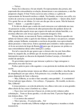 — Talvez.
Numa fez o discurso e foi um triunfo. Os representantes dos jornais, não
esperando tão extraordinária revelação, denunciaram o seu entusiasmo, e não lhe
pouparam elogios. O José Vieira escreveu uma crônica; e a glória do
representante de Sernambi encheu a cidade. Nos bondes, nos trens, nos cafés, era
motivo de conversa o sucesso do deputado dos Cogominhos: — Quem diria, hein?
Vá a gente fiar-se em idiotas. Lá vem um dia que eles se saem. Não há homem
burro — diziam —, a questão é querer...
E foi daí em diante que a união do casal começou a ser admirada nas ruas.
Ao passarem os dois, os homens de altos pensamentos não podiam deixar de
olhar agradecidos aquela moça que erguera do nada um talento humilde; e as
meninas olhavam com inveja aquele casamento desigual e feliz.
Daí por diante, os sucessos de Numa continuaram. Não havia questão em
debate na Câmara sobre a qual ele não falasse, não desse o seu parecer, sempre
sólido, sempre brilhante, mantendo a coerência do partido, mas aproveitando
ideias pessoais e vistas novas. Estava apontado para ministro e todos esperavam
vê-lo na secretaria do largo do Rossio,200 para que ele pusesse em prática as
suas extraordinárias ideias sobre instrução e justiça.
Era tal o conceito de que gozava que a câmara não viu com bons olhos
furtar-se, naquele dia, ao debate que ele mesmo provocou, dando um
intempestivo aparte ao discurso do deputado Cardoso Laranja, o formidável
orador da oposição.
Os governistas esperavam que tomasse a palavra e logo esmagasse o
adversário; mas não fez isso.
Pediu a palavra para o dia seguinte e o seu pretexto de moléstia não foi bem
aceito.
Numa não perdeu tempo: tomou um tílburi, correu à mulher e deu-lhe parte
da atrapalhação em que estava. Pela primeira vez, a mulher lhe pareceu com
pouca disposição de fazer o discurso.
— Mas, Gilberta, se eu não o fizer amanhã, estou perdido!... E o ministério?
Vai-se tudo por água abaixo... Um esforço... É pequeno... De manhã, eu decoro...
Sim, Gilberta?
A moça pensou e, ao jeito da primeira vez, olhou o teto com os seus grandes
olhos cheios de luz, como a lembrar-se, e disse:
— Faço; mas você precisa ir buscar já, já dois ou três volumes sobre
colonização... Trata-se dessa questão, e eu não sou forte. É preciso fingir que se
tem leituras disso... Vá!
— E os nomes dos autores?
— Não é preciso... O caixeiro sabe... Vá!
Logo que o marido saiu, Gilberta redigiu um telegrama e mandou a criada
transmiti-lo.
 