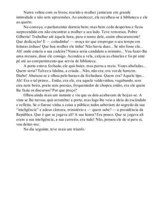 Numa voltou com os livros; marido e mulher jantaram em grande
intimidade e não sem apreensões. Ao anoitecer, ela recolheu-se à biblioteca e ele
ao quarto.
No começo, o parlamentar dormiu bem; mas bem cedo despertou e ficou
surpreendido em não encontrar a mulher a seu lado. Teve remorsos. Pobre
Gilberta! Trabalhar até àquela hora, para o nome dele, assim obscuramente!
Que dedicação! E — coitadinha! — moça ter que empregar o seu tempo em
leituras árduas! Que boa mulher ele tinha! Não havia duas... Se não fosse ela...
Ah! onde estaria a sua cadeira? Nunca seria candidato a ministro... Vou fazer-lhe
uma mesura, disse ele consigo. Acendeu a vela, calçou as chinelas e foi pé ante
pé até ao compartimento que servia de biblioteca.
A porta estava fechada; ele quis bater, mas parou a meio. Vozes abafadas...
Quem seria? Talvez a Idalina, a criada... Não, não era; era voz de homem.
Diabo! Abaixou-se e olhou pelo buraco da fechadura. Quem era? Aquele tipo...
Ah! Era o tal primo... Então, era ele, era aquele valdevinhos, vagabundo, sem
eira nem beira, poeta sem poesias, frequentador de chopes; então, era ele quem
lhe fazia os discursos? Por que preço?
Olhou ainda mais um instante e viu que os dois acabavam de beijar-se. A
vista se lhe turvou; quis arrombar a porta; mas logo lhe veio a ideia do escândalo
e refletiu. Se o fizesse vinha a coisa a público; todos saberiam do segredo da sua
“inteligência” e adeus câmara, ministério e — quem sabe? — a presidência da
República. Que é que se jogava ali? A sua honra? Era pouco. Que se jogava ali
eram a sua inteligência, a sua carreira; era tudo! Não, pensou ele de si para si,
vou deitar-me.
No dia seguinte, teve mais um triunfo.
 