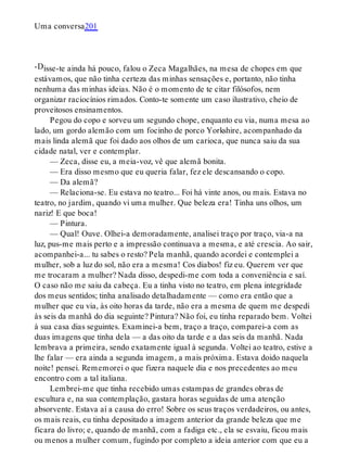 -D
Uma conversa201
isse-te ainda há pouco, falou o Zeca Magalhães, na mesa de chopes em que
estávamos, que não tinha certeza das minhas sensações e, portanto, não tinha
nenhuma das minhas ideias. Não é o momento de te citar filósofos, nem
organizar raciocínios rimados. Conto-te somente um caso ilustrativo, cheio de
proveitosos ensinamentos.
Pegou do copo e sorveu um segundo chope, enquanto eu via, numa mesa ao
lado, um gordo alemão com um focinho de porco Yorkshire, acompanhado da
mais linda alemã que foi dado aos olhos de um carioca, que nunca saiu da sua
cidade natal, ver e contemplar.
— Zeca, disse eu, a meia-voz, vê que alemã bonita.
— Era disso mesmo que eu queria falar, fez ele descansando o copo.
— Da alemã?
— Relaciona-se. Eu estava no teatro... Foi há vinte anos, ou mais. Estava no
teatro, no jardim, quando vi uma mulher. Que beleza era! Tinha uns olhos, um
nariz! E que boca!
— Pintura.
— Qual! Ouve. Olhei-a demoradamente, analisei traço por traço, via-a na
luz, pus-me mais perto e a impressão continuava a mesma, e até crescia. Ao sair,
acompanhei-a... tu sabes o resto? Pela manhã, quando acordei e contemplei a
mulher, sob a luz do sol, não era a mesma! Cos diabos! fiz eu. Querem ver que
me trocaram a mulher? Nada disso, despedi-me com toda a conveniência e saí.
O caso não me saiu da cabeça. Eu a tinha visto no teatro, em plena integridade
dos meus sentidos; tinha analisado detalhadamente — como era então que a
mulher que eu via, às oito horas da tarde, não era a mesma de quem me despedi
às seis da manhã do dia seguinte? Pintura? Não foi, eu tinha reparado bem. Voltei
à sua casa dias seguintes. Examinei-a bem, traço a traço, comparei-a com as
duas imagens que tinha dela — a das oito da tarde e a das seis da manhã. Nada
lembrava a primeira, sendo exatamente igual à segunda. Voltei ao teatro, estive a
lhe falar — era ainda a segunda imagem, a mais próxima. Estava doido naquela
noite! pensei. Rememorei o que fizera naquele dia e nos precedentes ao meu
encontro com a tal italiana.
Lembrei-me que tinha recebido umas estampas de grandes obras de
escultura e, na sua contemplação, gastara horas seguidas de uma atenção
absorvente. Estava aí a causa do erro! Sobre os seus traços verdadeiros, ou antes,
os mais reais, eu tinha depositado a imagem anterior da grande beleza que me
ficara do livro; e, quando de manhã, com a fadiga etc., ela se esvaiu, ficou mais
ou menos a mulher comum, fugindo por completo a ideia anterior com que eu a
 