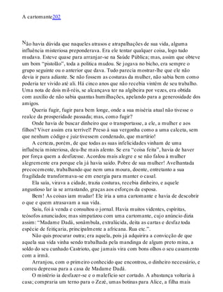 N
A cartomante202
ão havia dúvida que naqueles atrasos e atrapalhações de sua vida, alguma
influência misteriosa preponderava. Era ele tentar qualquer coisa, logo tudo
mudava. Esteve quase para arranjar-se na Saúde Pública; mas, assim que obteve
um bom “pistolão”, toda a política mudou. Se jogava no bicho, era sempre o
grupo seguinte ou o anterior que dava. Tudo parecia mostrar-lhe que ele não
devia ir para adiante. Se não fossem as costuras da mulher, não sabia bem como
poderia ter vivido até ali. Há cinco anos que não recebia vintém de seu trabalho.
Uma nota de dois mil-réis, se alcançava ter na algibeira por vezes, era obtida
com auxílio de não sabia quantas humilhações, apelando para a generosidade dos
amigos.
Queria fugir, fugir para bem longe, onde a sua miséria atual não tivesse o
realce da prosperidade passada; mas, como fugir?
Onde havia de buscar dinheiro que o transportasse, a ele, a mulher e aos
filhos? Viver assim era terrível! Preso à sua vergonha como a uma calceta, sem
que nenhum código e juiz tivessem condenado, que martírio!
A certeza, porém, de que todas as suas infelicidades vinham de uma
influência misteriosa, deu-lhe mais alento. Se era “coisa feita”, havia de haver
por força quem a desfizesse. Acordou mais alegre e se não falou à mulher
alegremente era porque ela já havia saído. Pobre de sua mulher! Avelhantada
precocemente, trabalhando que nem uma moura, doente, entretanto a sua
fragilidade transformava-se em energia para manter o casal.
Ela saía, virava a cidade, trazia costuras, recebia dinheiro, e aquele
angustioso lar ia se arrastando, graças aos esforços da esposa.
Bem! As coisas iam mudar! Ele iria a uma cartomante e havia de descobrir
o que e quem atrasavam a sua vida.
Saiu, foi à venda e consultou o jornal. Havia muitos videntes, espíritas,
teósofos anunciados; mas simpatizou com uma cartomante, cujo anúncio dizia
assim: “Madame Dadá, sonâmbula, extralúcida, deita as cartas e desfaz toda
espécie de feitiçaria, principalmente a africana. Rua etc.”.
Não quis procurar outra; era aquela, pois já adquirira a convicção de que
aquela sua vida vinha sendo trabalhada pela mandinga de algum preto mina, a
soldo do seu cunhado Castrioto, que jamais vira com bons olhos o seu casamento
com a irmã.
Arranjou, com o primeiro conhecido que encontrou, o dinheiro necessário, e
correu depressa para a casa de Madame Dadá.
O mistério ia desfazer-se e o malefício ser cortado. A abastança voltaria à
casa; compraria um terno para o Zezé, umas botinas para Alice, a filha mais
 