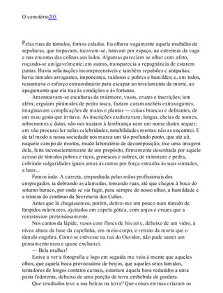 P
O cemitério203
elas ruas de túmulos, fomos calados. Eu olhava vagamente aquela multidão de
sepulturas, que trepavam, tocavam-se, lutavam por espaço, na estreiteza da vaga
e nas encostas das colinas aos lados. Algumas pareciam se olhar com afeto,
roçando-se amigavelmente; em outras, transparecia a repugnância de estarem
juntas. Havia solicitações incompreensíveis e também repulsões e antipatias;
havia túmulos arrogantes, imponentes, vaidosos e pobres e humildes; e, em todos,
ressumava o esforço extraordinário para escapar ao nivelamento da morte, ao
apagamento que ela traz às condições e às fortunas.
Amontoavam-se esculturas de mármore, vasos, cruzes e inscrições; iam
além; erguiam pirâmides de pedra tosca, faziam caramanchéis extravagantes,
imaginavam complicações de matos e plantas — coisas brancas e delirantes, de
um mau gosto que irritava. As inscrições exuberavam; longas, cheias de nomes,
sobrenomes e datas, não nos traziam à lembrança nem um nome ilustre sequer;
em vão procurei ler nelas celebridades, notabilidades mortas; não as encontrei. E
de tal modo a nossa sociedade nos marca um tão profundo ponto, que até ali,
naquele campo de mortos, mudo laboratório de decomposição, tive uma imagem
dela, feita inconscientemente de um propósito, firmemente desenhada por aquele
acesso de túmulos pobres e ricos, grotescos e nobres, de mármore e pedra,
cobrindo vulgaridades iguais umas às outras por força estranha às suas vontades,
a lutar...
Fomos indo. A carreta, empunhada pelas mãos profissionais dos
empregados, ia dobrando as alamedas, tomando ruas, até que chegou à boca do
soturno buraco, por onde se via fugir, para sempre do nosso olhar, a humildade e
a tristeza do contínuo da Secretaria dos Cultos.
Antes que lá chegássemos, porém, detive-me um pouco num túmulo de
límpidos mármores, ajeitados em capela gótica, com anjos e cruzes que a
rematavam pretensiosamente.
Nos cantos da lápide, vasos com flores de biscuit e, debaixo de um vidro, à
nívea altura da base da capelinha, em meio-corpo, o retrato da morta que o
túmulo engolira. Como se estivesse na rua do Ouvidor, não pude suster um
pensamento mau e quase exclamei:
— Bela mulher!
Estive a ver a fotografia e logo em seguida me veio à mente que aqueles
olhos, que aquela boca provocadora de beijos, que aqueles seios túmidos,
tentadores de longos contatos carnais, estariam àquela hora reduzidos a uma
pasta fedorenta, debaixo de uma porção de terra embebida de gordura.
Que resultados teve a sua beleza na terra? Que coisas eternas criaram os
 