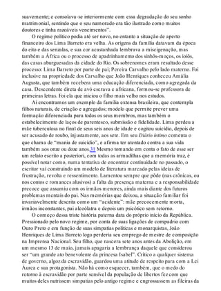 suavemente; e consolava-se interiormente com essa degradação do seu sonho
matrimonial, sentindo que o seu namorado era tão ilustrado como muitos
doutores e tinha razoáveis vencimentos”.
O regime político podia até ser novo, no entanto a situação de aperto
financeiro dos Lima Barreto era velha. As origens da família datavam da época
do eito e das senzalas, e sua cor acastanhada lembrava a miscigenação, mas
também a África ou o processo de apadrinhamento dos sinhôs-moços, os ioiôs,
das casas aburguesadas da cidade do Rio. Os sobrenomes eram resultado desse
processo: Lima Barreto por parte de pai; Pereira Carvalho pelo lado materno. Foi
inclusive na propriedade dos Carvalho que João Henriques conheceu Amália
Augusta, que também recebera uma educação diferenciada, como agregada da
casa. Descendente direta de avó escrava e africana, formou-se professora de
primeiras letras. Foi ela que iniciou o filho mais velho nos estudos.
Aí encontramos um exemplo da família extensa brasileira, que contempla
filhos naturais, de criação e agregados; modelo que permite prever uma
formação diferenciada para todos os seus membros, mas também o
estabelecimento de laços de parentesco, submissão e fidelidade. Lima perdeu a
mãe tuberculosa no final de seus seis anos de idade e cogitou suicídio, depois de
ser acusado de roubo, injustamente, aos sete. Em seu Diário íntimo comenta o
que chama de “mania de suicídio”, e afirma ter atentado contra a sua vida
também aos onze ou doze anos.31 Mesmo tomando em conta o fato de esse ser
um relato escrito a posteriori, com todas as armadilhas que a memória traz, é
possível notar como, numa tentativa de encontrar continuidade no passado, o
escritor vai construindo um modelo de literatura marcado pelas ideias de
frustração, revolta e ressentimento. Lamentou sempre que pôde (nas crônicas, ou
nos contos e romances alusivos) a falta da presença materna e a responsabilidade
precoce que assumiu com os irmãos menores, ainda mais diante dos futuros
problemas mentais do pai. Nas memórias que deixou, a situação familiar foi
invariavelmente descrita como um “acidente”: mãe precocemente morta,
irmãos inconstantes, pai alcoólatra e depois um psicótico sem retorno.
O começo dessa triste história paterna data do próprio início da República.
Pressionado pelo novo regime, por conta de suas ligações de compadrio com
Ouro Preto e em função de suas simpatias políticas e monarquistas, João
Henriques de Lima Barreto logo perderia seu emprego de mestre de composição
na Imprensa Nacional. Seu filho, que nascera sete anos antes da Abolição, em
um mesmo 13 de maio, jamais apagaria a lembrança daquele que considerou
ser “um grande ato benevolente da princesa Isabel”. Crítico a qualquer sistema
de governo, algoz da escravidão, guardou uma atitude de respeito para com a Lei
Áurea e sua protagonista. Não há como esquecer, também, que o medo do
retorno à escravidão por parte sensível da população de libertos fez com que
muitos deles nutrissem simpatias pelo antigo regime e engrossassem as fileiras da
 