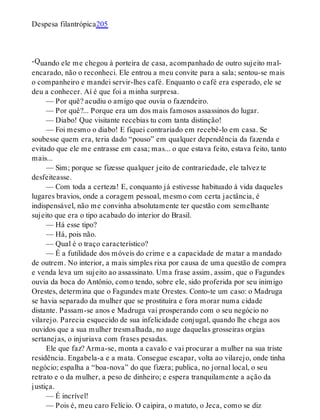 -Q
Despesa filantrópica205
uando ele me chegou à porteira de casa, acompanhado de outro sujeito mal-
encarado, não o reconheci. Ele entrou a meu convite para a sala; sentou-se mais
o companheiro e mandei servir-lhes café. Enquanto o café era esperado, ele se
deu a conhecer. Aí é que foi a minha surpresa.
— Por quê? acudiu o amigo que ouvia o fazendeiro.
— Por quê?... Porque era um dos mais famosos assassinos do lugar.
— Diabo! Que visitante recebias tu com tanta distinção!
— Foi mesmo o diabo! E fiquei contrariado em recebê-lo em casa. Se
soubesse quem era, teria dado “pouso” em qualquer dependência da fazenda e
evitado que ele me entrasse em casa; mas... o que estava feito, estava feito, tanto
mais...
— Sim; porque se fizesse qualquer jeito de contrariedade, ele talvez te
desfeiteasse.
— Com toda a certeza! E, conquanto já estivesse habituado à vida daqueles
lugares bravios, onde a coragem pessoal, mesmo com certa jactância, é
indispensável, não me convinha absolutamente ter questão com semelhante
sujeito que era o tipo acabado do interior do Brasil.
— Há esse tipo?
— Há, pois não.
— Qual é o traço característico?
— É a futilidade dos móveis do crime e a capacidade de matar a mandado
de outrem. No interior, a mais simples rixa por causa de uma questão de compra
e venda leva um sujeito ao assassinato. Uma frase assim, assim, que o Fagundes
ouvia da boca do Antônio, como tendo, sobre ele, sido proferida por seu inimigo
Orestes, determina que o Fagundes mate Orestes. Conto-te um caso: o Madruga
se havia separado da mulher que se prostituíra e fora morar numa cidade
distante. Passam-se anos e Madruga vai prosperando com o seu negócio no
vilarejo. Parecia esquecido de sua infelicidade conjugal, quando lhe chega aos
ouvidos que a sua mulher tresmalhada, no auge daquelas grosseiras orgias
sertanejas, o injuriava com frases pesadas.
Ele que faz? Arma-se, monta a cavalo e vai procurar a mulher na sua triste
residência. Engabela-a e a mata. Consegue escapar, volta ao vilarejo, onde tinha
negócio; espalha a “boa-nova” do que fizera; publica, no jornal local, o seu
retrato e o da mulher, a peso de dinheiro; e espera tranquilamente a ação da
justiça.
— É incrível!
— Pois é, meu caro Felício. O caipira, o matuto, o Jeca, como se diz
 