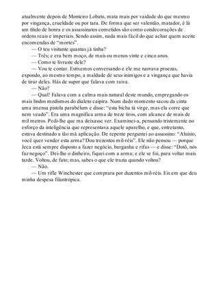 atualmente depois de Monteiro Lobato, mata mais por vaidade do que mesmo
por vingança, crueldade ou por tara. De forma que ser valentão, matador, é lá
um título de honra e os assassinatos cometidos são como condecorações de
ordens reais e imperiais. Sendo assim, nada mais fácil do que achar quem aceite
encomendas de “mortes”.
— O teu visitante quantas já tinha?
— Três; e era bem moço, de mais ou menos vinte e cinco anos.
— Como te livraste dele?
— Vou te contar. Estivemos conversando e ele me narrava proezas,
expondo, ao mesmo tempo, a maldade de seus inimigos e a vingança que havia
de tirar deles. Hás de supor que falava com raiva.
— Não?
— Qual! Falava com a calma mais natural deste mundo, empregando os
mais lindos modismos do dialeto caipira. Num dado momento sacou da cinta
uma imensa pistola parabélum e disse: “esta bicha tá virge, mas ela corre que
nem veado”. Era uma magnífica arma de treze tiros, com alcance de mais de
mil metros. Pedi-lhe que ma deixasse ver. Examinei-a, pensando tristemente no
esforço da inteligência que representava aquele aparelho, e que, entretanto,
estava destinado a tão má aplicação. De repente perguntei ao assassino: “Aluísio,
você quer vender esta arma? Dou trezentos mil-réis”. Ele não pensou — porque
Jeca está sempre disposto a fazer negócio, barganha e rifas — e disse: “Dotô, nós
faz negoço”. Dei-lhe o dinheiro, fiquei com a arma; e ele se foi, para voltar mais
tarde. Voltou, de fato; mas, sabes o que ele trazia quando voltou?
— Não.
— Um rifle Winchester que comprara por duzentos mil-réis. Eis em que deu
minha despesa filantrópica.
 