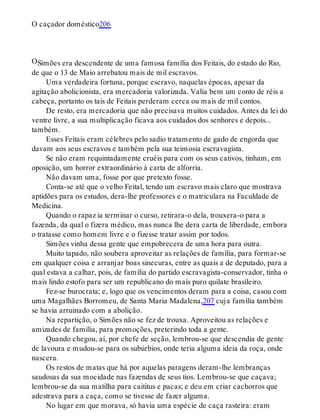 O
O caçador doméstico206
Simões era descendente de uma famosa família dos Feitais, do estado do Rio,
de que o 13 de Maio arrebatou mais de mil escravos.
Uma verdadeira fortuna, porque escravo, naquelas épocas, apesar da
agitação abolicionista, era mercadoria valorizada. Valia bem um conto de réis a
cabeça, portanto os tais de Feitais perderam cerca ou mais de mil contos.
De resto, era mercadoria que não precisava muitos cuidados. Antes da lei do
ventre livre, a sua multiplicação ficava aos cuidados dos senhores e depois...
também.
Esses Feitais eram célebres pelo sadio tratamento de gado de engorda que
davam aos seus escravos e também pela sua teimosia escravagista.
Se não eram requintadamente cruéis para com os seus cativos, tinham, em
oposição, um horror extraordinário à carta de alforria.
Não davam uma, fosse por que pretexto fosse.
Conta-se até que o velho Feital, tendo um escravo mais claro que mostrava
aptidões para os estudos, dera-lhe professores e o matriculara na Faculdade de
Medicina.
Quando o rapaz ia terminar o curso, retirara-o dela, trouxera-o para a
fazenda, da qual o fizera médico, mas nunca lhe dera carta de liberdade, embora
o tratasse como homem livre e o fizesse tratar assim por todos.
Simões vinha dessa gente que empobrecera de uma hora para outra.
Muito tapado, não soubera aproveitar as relações de família, para formar-se
em qualquer coisa e arranjar boas sinecuras, entre as quais a de deputado, para a
qual estava a calhar, pois, de família do partido escravagista-conservador, tinha o
mais lindo estofo para ser um republicano do mais puro quilate brasileiro.
Fez-se burocrata; e, logo que os vencimentos deram para a coisa, casou com
uma Magalhães Borromeu, de Santa Maria Madalena,207 cuja família também
se havia arruinado com a abolição.
Na repartição, o Simões não se fez de trouxa. Aproveitou as relações e
amizades de família, para promoções, preterindo toda a gente.
Quando chegou, aí, por chefe de seção, lembrou-se que descendia de gente
de lavoura e mudou-se para os subúrbios, onde teria alguma ideia da roça, onde
nascera.
Os restos de matas que há por aquelas paragens deram-lhe lembranças
saudosas da sua mocidade nas fazendas de seus tios. Lembrou-se que caçava;
lembrou-se da sua matilha para caititus e pacas; e deu em criar cachorros que
adestrava para a caça, como se tivesse de fazer alguma.
No lugar em que morava, só havia uma espécie de caça rasteira: eram
 