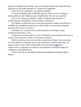 preás nos capinzais; mas, Simões, que era da nobre família dos Feitais de Pati e
adjacências, não podia entregar-se a torneio tão vagabundo.
Como havia de empregar a sua gloriosa matilha?
À sua perversidade inata acudiu-lhe logo um alvitre: caçar os frangos e
outros galináceos da vizinhança que, fortuitamente, lhe iam ter no quintal.
Era ver um frango de qualquer vizinho, imediatamente estumava a
cachorrada que estraçalhava em três tempos o bicharoco.
Os vizinhos acostumados com os pacatos moradores antigos estranharam a
maldade de semelhante imbecil que se fazia mudo às reclamações da pobre
gente que lhe morava em torno.
Cansados com as proezas do caçador doméstico de frangos e patos
resolveram pôr termo a elas.
Trataram de mal-assombrar a casa. Contrataram um moleque jeitoso que se
metia no forro da casa, à noite e lá arrastava correntes.
Simões lembrou-se dos escravos dos seus parentes Feitais e teve remorsos.
Um dia assustou-se tanto que correu espavorido para o quintal, alta noite, em
trajes menores, com o falar transtornado. Os seus molossos208 não o
conheceram e o puseram no estado em que punham os incautos frangos da
vizinhança: estraçalharam-no.
Tal foi o fim de um dos últimos rebentos dos poderosos Feitais de Barra
Mansa.
 