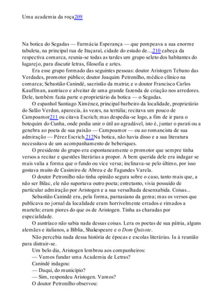 Uma academia da roça209
Na botica do Segadas — Farmácia Esperança — que pompeava a sua enorme
tabuleta, na principal rua de Itaçaraí, cidade do estado de...,210 cabeça da
respectiva comarca, reunia-se todas as tardes um grupo seleto dos habitantes do
lugarejo, para discutir letras, filosofia e artes.
Era esse grupo formado das seguintes pessoas: doutor Aristogen Tebano das
Verdades, promotor público; doutor Joaquim Petronilho, médico clínico na
comarca; Sebastião Canindé, sacristão da matriz; e o doutor Francisco Carlos
Kauffman, austríaco e alveitar de uma grande fazenda de criação nos arredores.
Dele, também fazia parte o proprietário da botica — o Segadas.
O espanhol Santiago Ximénez, principal barbeiro da localidade, proprietário
do Salão Verdun, aparecia, às vezes, na tertúlia; recitava um pouco de
Campoamor211 ou citava Escrich; mas despedia-se logo, a fim de ir para o
botequim do Cunha, onde podia unir o útil ao agradável, isto é, juntar o parati ou a
genebra ao poeta de sua paixão — Campoamor — ou ao romancista de sua
admiração — Pérez Escrich.212Na botica, não havia disso e a sua literatura
necessitava de um acompanhamento de beberiques.
O presidente do grupo era espontaneamente o promotor que sempre tinha
versos a recitar e questões literárias a propor. A bem querida dele era indagar se
mais valia a forma que o fundo ou vice versa; inclinava-se pelo último, por isso
gostava muito de Casimiro de Abreu e de Fagundes Varela.
O doutor Petronilho não tinha opinião segura sobre o caso, tanto mais que, a
não ser Bilac, ele não suportava outro poeta; entretanto, vivia possuído de
particular admiração por Aristogen e a sua versalhada desenxabida. Coisas...
Sebastião Canindé era, pela forma, parnasiano da gema; mas os versos que
publicava no jornal da localidade eram horrivelmente errados e rimados a
martelo; eram piores do que os de Aristogen. Tinha as charadas por
especialidade.
O austríaco não sabia nada dessas coisas. Lera os poetas de sua pátria, alguns
alemães e italianos, a Bíblia, Shakespeare e o Dom Quixote.
Não percebia nada dessa história de épocas e escolas literárias. Ia à reunião
para distrair-se.
Um belo dia, Aristogen lembrou aos companheiros:
— Vamos fundar uma Academia de Letras?
Canindé indagou:
— Daqui, do município?
— Sim, respondeu Aristogen. Vamos?
O doutor Petronilho observou:
 