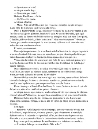 — Quantos membros?
Aristogen acudiu logo:
— Quarenta, por certo!
O doutor Kauffman refletiu:
— Oh! Eu acho muito.
Aristogen objetou:
— Muito! Não há tal! Há, além dos residentes nascidos ou não no lugar,
muito filho do município ilustre que anda por aí.
Olhe: o doutor Penido Veiga, nosso representante na Câmara Federal, é um
fino intelectual; pode, portanto, fazer parte dela. O tenente Barnabé, que aqui
nasceu, acaba de fazer com brilho o curso de aviação; pode também fazer parte.
O Jesuíno, filho do Inácio, ali do “armazém”, vive em destaque no Tribunal de
Contas, para onde entrou depois de um concurso brilhante: está naturalmente
indicado a ser um dos membros.
E, assim, muitos outros.
Com sujeitos portadores de semelhantes títulos literários, Aristogen organizou
a sua academia de letras de quarenta membros, porque ela não podia ficar por
baixo das outras, inclusive a brasileira, tendo menos imortais que elas.
Veio o dia da instalação solene que, em falta de local mais adequado, teve
lugar na barraca de lona do circo de cavalinhos que trabalhava na cidade, por
aquela ocasião.
Os acadêmicos presentes, inclusive o barbeiro Ximénez e o austríaco
Kauffman, que eram do número deles, sentaram-se ao redor de uma longa
mesa, que fora colocada no centro do picadeiro.
Os convidados especiais tomaram lugar nas cadeiras, arrumadas na linha da
circunferência que fechava o círculo das acrobacias, peloticas e correrias de
cavalos. As arquibancadas, para o povo miúdo, entrada franca.
Uma charanga, a Banda Flor das Dores de Nossa Senhora, tocava à entrada
da barraca, dobrados estridentes e polcas chorosas.
Aristogen tomou a presidência, tendo ao lado direito o presidente da câmara,
coronel Manuel Pafúncio; e, à esquerda, o secretário-geral, o sacristão Canindé.
Depois de lido o expediente, começou a pronunciar o seu discurso em
linguagem castigada, porque, se não o era no verso, na prosa ele era parnasiano e
clássico.
Começou:
— Senhores: Após longo decurso de tempo, lamentavelmente riçado por
dificuldades, impedimentos, estorvos grandes, que adversaram a instituição
definitiva desta Academia — é possível, alfim, realizar o ato de posse de sua
diretoria, e eu procurarei salientar a determinante fundamental deste Instituto.
Logo neste período, o doutor Petronilho observou baixinho ao austríaco:
— É castiço. Fala que nem o Aluísio. Não achas?
 