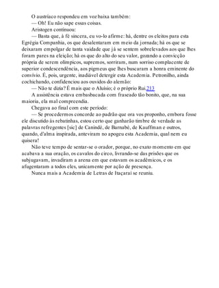 O austríaco respondeu em voz baixa também:
— Oh! Eu não sape essas coisas.
Aristogen continuou:
— Basta que, à fé sincera, eu vo-lo afirme: há, dentre os eleitos para esta
Egrégia Companhia, os que desalentaram em meio da jornada; há os que se
deixaram empolgar de tanta vaidade que já se sentem sobrelevados aos que lhes
foram pares na eleição; há os que do alto do seu valor, gozando a convicção
própria de serem olímpicos, supremos, sorriram, num sorriso complacente de
superior condescendência, aos pigmeus que lhes buscaram a honra eminente do
convívio. É, pois, urgente, inadiável detergir esta Academia. Petronilho, ainda
cochichando, confidenciou aos ouvidos do alemão:
— Não te dizia? É mais que o Aluísio; é o próprio Rui.213
A assistência estava embasbacada com fraseado tão bonito, que, na sua
maioria, ela mal compreendia.
Chegava ao final com este período:
— Se procedermos concorde ao padrão que ora vos proponho, embora fosse
ele discutido às rebatinhas, estou certo que ganharão timbre de verdade as
palavras refregentes [sic] de Canindé, de Barnabé, de Kauffman e outros,
quando, d’alma inspirada, anteviram no apogeu esta Academia, qual nem eu
quisera!
Não teve tempo de sentar-se o orador, porque, no exato momento em que
acabava a sua oração, os cavalos do circo, livrando-se das prisões que os
subjugavam, invadiram a arena em que estavam os acadêmicos, e os
afugentaram a todos eles, unicamente por ação de presença.
Nunca mais a Academia de Letras de Itaçaraí se reuniu.
 