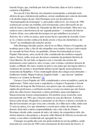Guarda Negra, que, chefiada por José do Patrocínio, dizia-se leal à realeza e
contrária à República.
No caso de Lima Barreto, tais simpatias monarquistas, a princípio mais
afetivas do que evidentemente políticas, seriam ampliadas por conta da demissão
e do destino trágico do pai. João Henriques seria um dos primeiros
“desempregados da monarquia” e, para poder sobreviver, em março de 1890
acabaria por aceitar um trabalho, mal remunerado, como almoxarife de um
asilo de loucos, nas Colônias de Alienados da ilha do Governador. Mais uma vez,
contava com a interferência de um segundo protetor — o ministro do Interior
Cesário Alvim, seu conhecido dos tempos em que trabalhava no jornal A
Reforma. Se a verba era pouca, pelo menos havia a garantia de moradia. Como
se vê, o futuro escritor conheceria desde jovem a força do clientelismo e do
“favor” na constituição das relações sociais.
João Henriques decidiu, porém, não levar os filhos, Afonso e Evangelina, de
mudança para a ilha, a fim de não atrapalhar seus estudos. Graças à intervenção
do visconde do Ouro Preto, seu padrinho, Afonso foi matriculado no Liceu
Popular Niteroiense, uma escola de elite, considerada das melhores naquela
época. Nascia, então, mais um dos temas constantes da produção literária de
Lima Barreto. De um lado, as ligações com o visconde não seriam tão
promissoras como esperava, uma vez que, com o tempo, o protetor deixaria de
ajudar o afilhado. De outro, sentiria na pele (e nas notas que não logrou obter) a
existência do racismo e do profundo abismo social vigente nesses primeiros
momentos da República. Vivia constrangido diante dos colegas mais abonados —
Guilherme Guinle, Miguel Calmon, Eugênio Gudin —, que usavam “polainas
brancas e se vestiam no Raunier”.32
Cursou o Liceu Popular até 1894, completando o curso secundário e parte do
suplementar. Tinha como meta a engenharia, e chegou a frequentar a Escola
Politécnica do largo de São Francisco, mas parece que sua condição social, a
rigidez dos professores, o ambiente tacanho e avesso aos alunos que não faziam
parte das elites locais o lançariam a outras profissões, pouco prestigiosas e
financeiramente menos compensadoras. Foi também nesse momento, mais
precisamente em 1902, que a loucura entrou na casa dos Barreto. A doença
tomou conta do pai, obrigando-o a aposentar-se do ofício e a deixar a morada na
ilha do Governador em que vivia com a família. Já o filho mais velho, então com
21 anos na época, teve que abandonar a escola para cuidar do sustento dos
demais. Seria dele a inteira responsabilidade com o dia a dia de Afonso
Henriques (desde então, ausente de tudo e de todos), da companheira dele, dos
irmãos naturais e dos postiços, e do preto velho Manoel de Oliveira (o mesmo do
conto), a essa altura considerado um agregado da casa.
Consegue seu ganha-pão com um posto modesto no serviço público, sendo
nomeado em concurso de 1903 como amanuense da Secretaria da Guerra. A
 