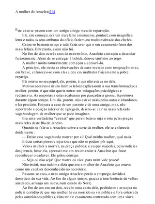 E
A mulher do Anacleto214
ste caso se passou com um antigo colega meu de repartição.
Ele, em começo, era um excelente amanuense, pontual, com magnífica
letra e todos os seus atributos do ofício faziam-no muito estimado dos chefes.
Casou-se bastante moço e tudo fazia crer que o seu casamento fosse dos
mais felizes. Entretanto, assim não foi.
No fim de dois ou três anos de matrimônio, Anacleto começou a desandar
furiosamente. Além de se entregar à bebida, deu-se também ao jogo.
A mulher muito naturalmente começou a censurá-lo.
A princípio, ele ouvia as observações da cara-metade com resignação; mas,
em breve, enfureceu-se com elas e deu em maltratar fisicamente a pobre
rapariga.
Ela estava no seu papel, ele, porém, é que não estava no dele.
Motivos secretos e muito íntimos talvez explicassem a sua transformação; a
mulher, porém, é que não queria entrar em indagações psicológicas e
reclamava. As respostas a estas acabaram por pancadaria grossa. Suportou-a
durante algum tempo. Um dia, porém, não esteve mais pelos autos e abandonou
o lar precário. Foi para a casa de um parente e de uma amiga, mas, não
suportando a posição inferior de agregada, deixou-se cair na mais relaxada
vagabundagem de mulher que se pode imaginar.
Era uma verdadeira “catraia” que perambulava suja e rota pelas praças
mais reles deste Rio de Janeiro.
Quando se falava a Anacleto sobre a sorte da mulher, ele se enfurecia
doidamente :
— Deixe essa vagabunda morrer por aí! Qual minha mulher, qual nada!
E dizia coisas piores e injuriosas que não se podem pôr aqui.
Veio a mulher a morrer, na praça pública; e eu que suspeitei, pelas notícias
dos jornais, fosse ela, apressei-me em recomendar a Anacleto que fosse
reconhecer o cadáver. Ele gritou comigo:
— Seja ou não seja! Que morra ou viva, para mim vale pouco!
Não insisti, mas tudo me dizia que era a mulher do Anacleto que estava
como um cadáver desconhecido no necrotério.
Passam-se anos, o meu amigo Anacleto perde o emprego, devido à
desordem de sua vida. Ao fim de algum tempo, graças à interferência de velhas
amizades, arranja um outro, num estado do Norte.
Ao fim de um ano ou dois, recebo uma carta dele, pedindo-me arranjar na
polícia certidão de que sua mulher havia morrido na via pública e fora enterrada
pelas autoridades públicas, visto ter ele casamento contratado com uma viúva
 