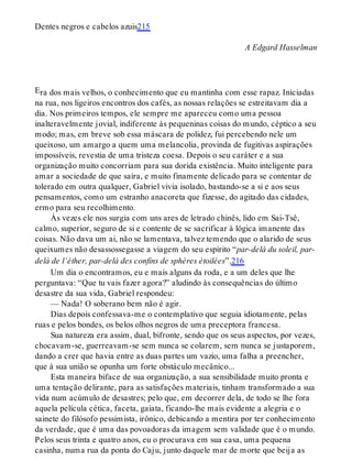 E
Dentes negros e cabelos azuis215
A Edgard Hasselman
ra dos mais velhos, o conhecimento que eu mantinha com esse rapaz. Iniciadas
na rua, nos ligeiros encontros dos cafés, as nossas relações se estreitavam dia a
dia. Nos primeiros tempos, ele sempre me apareceu como uma pessoa
inalteravelmente jovial, indiferente às pequeninas coisas do mundo, céptico a seu
modo; mas, em breve sob essa máscara de polidez, fui percebendo nele um
queixoso, um amargo a quem uma melancolia, provinda de fugitivas aspirações
impossíveis, revestia de uma tristeza coesa. Depois o seu caráter e a sua
organização muito concorriam para sua dorida existência. Muito inteligente para
amar a sociedade de que saíra, e muito finamente delicado para se contentar de
tolerado em outra qualquer, Gabriel vivia isolado, bastando-se a si e aos seus
pensamentos, como um estranho anacoreta que fizesse, do agitado das cidades,
ermo para seu recolhimento.
Às vezes ele nos surgia com uns ares de letrado chinês, lido em Sai-Tsê,
calmo, superior, seguro de si e contente de se sacrificar à lógica imanente das
coisas. Não dava um ai, não se lamentava, talvez temendo que o alarido de seus
queixumes não desassossegasse a viagem do seu espírito “par-delà du soleil, par-
delà de l’éther, par-delà des confins de sphères étoilées”.216
Um dia o encontramos, eu e mais alguns da roda, e a um deles que lhe
perguntava: “Que tu vais fazer agora?” aludindo às consequências do último
desastre da sua vida, Gabriel respondeu:
— Nada! O soberano bem não é agir.
Dias depois confessava-me o contemplativo que seguia idiotamente, pelas
ruas e pelos bondes, os belos olhos negros de uma preceptora francesa.
Sua natureza era assim, dual, bifronte, sendo que os seus aspectos, por vezes,
chocavam-se, guerreavam-se sem nunca se colarem, sem nunca se justaporem,
dando a crer que havia entre as duas partes um vazio, uma falha a preencher,
que à sua união se opunha um forte obstáculo mecânico...
Esta maneira biface de sua organização, a sua sensibilidade muito pronta e
uma tentação delirante, para as satisfações materiais, tinham transformado a sua
vida num acúmulo de desastres; pelo que, em decorrer dela, de todo se lhe fora
aquela película cética, faceta, gaiata, ficando-lhe mais evidente a alegria e o
sainete do filósofo pessimista, irônico, debicando a mentira por ter conhecimento
da verdade, que é uma das povoadoras da imagem sem validade que é o mundo.
Pelos seus trinta e quatro anos, eu o procurava em sua casa, uma pequena
casinha, numa rua da ponta do Caju, junto daquele mar de morte que beija as
 