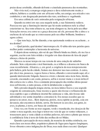 praias desse arrabalde, olhando defronte o cinzelado panorama das montanhas.
Não vivia mal, o emprego exigia pouco e dava relativamente muito; e
solteiro, habitava a casinha com um africano velho, seu amigo, seu oráculo e seu
cozinheiro; e um desgraçado poetastro das ruas, semilouco e vagabundo.
Era uma colônia de ratés animados pela resignação africana.
Quando eu entrei em sua casa naquela tarde, a sua fisionomia radiava.
Pareceu-me que a iluminação interior que há muito sentíamos nele ia afinal
exteriorizar-se. Seu rosto afinara-se, sua testa alongara-se, havia pelo seu olhar
faiscações novas; era como se a graça descesse até ele, povoasse-lhe a alma e a
enchesse de tal modo que se extravasasse pelo seu olhar brilhante, bondoso e
agora calmo.
— Que tens hoje, fui lhe dizendo, a tua apaixonada rendeu-se ou achaste... o
teu destino?
— Qual paixão, qual destino! interrompeu ele. O sábio não tem paixões para
melhor poder contemplar a harmonia do universo.
E depois dessa sentença, não sei de que filósofo hindu ou chinês, ele me leu o
seguinte, escrito com letra miúda e irregular em duas dezenas de tiras de papel
almaço, cheias de paixão.
Morava eu nesse tempo em rua remota de uma estação de subúrbio
afastado. Sem calçamento e mal iluminada, eu a trilhava a desoras em busca da
casa reconfortante. Afazeres, e, em geral, a exigência do meu temperamento
pelo bulício, pela luz da cidade, faziam-me demorar nas ruas centrais. A esmo,
por elas à toa, passeava, vagava horas e horas, olhando e conversando aqui, ali; e
quando inteiramente fatigado, buscava o trem e durante uma meia hora, tímido,
covarde, encostado a um canto, pensava, sofria à menor risota e o mais imbecil
dito cortava-me a alma. Era a constante preocupação das minhas ideias passar
meu sofrimento, a outra pessoa, evitá-lo detidamente a alguém.
Sob a pressão daquela mágoa eterna, no meu íntimo ficava o seu segredo
exigente de comunicação, fosse mesmo a quem não tivesse o refinamento do
meu espírito e que a substância imortal lhe animasse a vida, não tivesse sido
adivinhado e me sentia impelido a comunicá-lo. Era nessas ocasiões que eu
pensava no amor, mas... Bem depressa, porém, meu espírito se perdia, caía em
devaneio, não encontrava deleite, sorria. Do homem ia aos cães, aos gatos, às
aves, às plantas, à terra, em busca de confidente.
Uma vez, em frente ao mar augusto, verde e translúcido, tive desejos de lhe
contar o meu segredo, mas logo o temor me veio de que os ventos voltassem, e
trouxessem para a vasta cidade as minhas palavras, tal como a planta que nasceu
à confidência feita à terra do feitio das orelhas do rei Midas.
Quando a percepção do meu estado, da maneira da minha existência, era
mais clara aos meus olhos, arquitetava planos de fugas para lugares longínquos,
livros vibrantes como indignações de Deus; mas nada disso executei. Qualquer
 