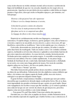 coisa muito obscura na minha estrutura mental, talvez mesmo o sentimento da
lógica da hostilidade de que me via cercado, impedia-me de reagir ativa ou
passivamente. Agachava-me por detrás do meu espírito e então bebia em largos
prantos o fogo claro, claro que enche os límpidos espaços e, por instantes, era
feliz porque:
Heureux celui qui peut d’une aile vigoureuse
S’élancer vers les champs lumineux et sereins,
Celui dont les pensées comme des alouettes
Vers les cieux le matin prennent un libre essor
Qui plane sur la vie et comprend sans effort
Le langage des fleurs et des choses muettes.217
Depois de ter carinhosamente ouvido essa linguagem, a amargura
aumentava. O espírito dirigia, reclamava, queria qualquer coisa, não se bastava a
si mesmo, esperava na sua prisão, no seu cárcere; e, para o meu caso, oh! que
blasfêmia, o provérbio se modificara: “não é só de espírito que vive o homem...”.
Certa noite, demorando-me mais do que de costume, fui saltar à estação
pelas duas horas da madrugada. Tudo era mudo e ermo. Um ventinho constante
soprava, inclinando as árvores das chácaras e agitando as amareladas luzernas de
gás como espectros aterradores. As casas imóveis, caiadas, hermeticamente
fechadas pareciam sepulcros com portas negras. A escuridão aconchegava os
morros nas suas dobras. Pus-me a andar rapidamente. A rua pouco larga,
bordada de bambuais de um e outro lado, iluminada frouxamente e abobadada
no nevoeiro, era como uma longa galeria de museu. Em meio do caminho,
alguém saltou-me na frente e, de faca em punho, disse-me:
— Olá! Passe o “bronze” que tem.
Não tinha francamente grande prática desses encontros, contudo me portei
na altura da sua delicadeza. Calmamente tirei das algibeiras o pouco dinheiro que
tinha e, de mistura com alguns cupons de bonde, pálido, mas sem tremer,
entreguei-o ao opressor daquele minuto fugaz.
O gesto foi belo e impressionou o bandido, a tal ponto que nem por sonhos
desconfiou que eu poderia ter deixado algum oculto pelos forros. Há, já se disse,
mais ingenuidade nos grandes criminosos do que a gente em geral supõe. Quase
com repugnância ele recebeu o maço que lhe estendia; e já se retirava quando a
uma onda de luz que em um vaivém da chama de gás lançou-me, percebeu
alguma coisa nos meus cabelos e com ironia indagou:
— Tens penas? És azul? Que diabo! Estes teus cabelos são especiais.
Ouvindo isso, eu o fitei com as pupilas em brasa e minha fisionomia devia
ter tão estranha expressão de angústia que o ladrão fechou a sua e estremeceu. É
 