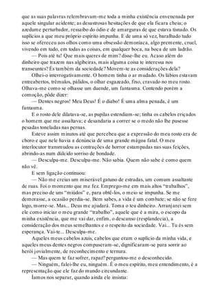 que as suas palavras relembravam-me toda a minha existência envenenada por
aquele singular acidente; as desastrosas hesitações de que ela ficara cheia; o
azedume perturbador, ressaibo do ódio e de amarguras de que estava tisnado. Os
suplícios a que meu próprio espírito impunha. E de uma só vez, baralhado tudo
isso se ofereceu aos olhos como uma obsessão demoníaca, algo premente, cruel,
vivendo em tudo, em todas as coisas, em qualquer boca, na boca de um ladrão.
— Pois até tu! Que mais queres de mim? disse-lhe eu. Acaso além do
dinheiro que trazem nas algibeiras, mais alguma coisa te interessa nos
transeuntes? És também da sociedade? Movem-te as considerações dela?
Olhei-o interrogativamente. O homem tinha o ar mudado. Os lábios estavam
entreabertos, trêmulos, pálidos, o olhar esgazeado, fixo, cravado no meu rosto.
Olhava-me como se olhasse um duende, um fantasma. Contendo porém a
comoção, pôde dizer:
— Dentes negros! Meu Deus! É o diabo! É uma alma penada, é um
fantasma.
E o rosto dele dilatava-se, as pupilas estendiam-se; tinha os cabelos eriçados
o homem que me assaltava; e desandaria a correr se o medo não lhe pusesse
pesadas toneladas nas pernas.
Esteve assim minutos até que percebeu que a expressão do meu rosto era de
choro e que nele havia a denúncia de uma grande mágoa fatal. O meu
interlocutor transmudou as contrações de horror estampadas nas suas feições,
abrindo-as num dúlcido sorriso de bondade.
— Desculpa-me. Desculpa-me. Não sabia. Quem não sabe é como quem
não vê.
E sem ligação continuou:
— Não me creias um miserável gatuno de estradas, um comum assaltante
de ruas. Foi o momento que me fez. Emprego-me em mais altos “trabalhos”,
mas preciso de uns “miúdos” e, para obtê-los, o meio se impunha. Se me
demorasse, a ocasião perdia-se. Bem sabes, a vida é um combate; se não se fere
logo, morre-se. Mas... Deus me ajudará. Toma o teu dinheiro. Arranjarei sem
ele como iniciar o meu grande “trabalho”, aquele que é a mira, o escopo da
minha existência, que me vai dar, enfim, o descanso (resplandecia), a
consideração dos meus semelhantes e o respeito da sociedade. Vai... Tu és sem
esperança. Vai-te... Desculpa-me.
Aqueles meus cabelos azuis, cabelos que eram o suplício da minha vida, e
aqueles meus dentes negros compuseram-se, dignificaram-se para sorrir ao
herói jovialmente, de reconhecimento e ternura.
— Mas quem te faz sofrer, rapaz? perguntou-me o desconhecido.
— Ninguém, falei-lhe eu, ninguém. É o meu espírito, meu entendimento, é a
representação que ele faz do mundo circundante.
Íamos nos separar, quando ainda ele insistia:
 