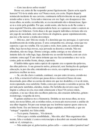 — Com isso deves sofrer muito?
Dessa vez, antes de lhe responder pensei ligeiramente. Quem seria aquele
homem? Vê-lo-ia ainda uma vez? Nunca mais, era certo. Depois daquele
minúsculo incidente de sua carreira, continuaria inflexivelmente na sua grande
missão sobre a terra. Teria todo o interesse em me fugir, em desaparecer dos
meus olhos, ou senão, reconhecido, se eu encontrando não o denunciasse, ligar-
se-ia a mim pela gratidão. Por que, sendo assim, não havia eu de lhe contar o
meu segredo? Ouviria, não compreenderia bem; se o quisesse contar a outrem as
palavras me faltariam. Certo disso e de que naquele indivíduo a ternura não era
um jogo de sociedade, nem uma forma de elegância, quase espontaneamente,
pus-me a lhe narrar a minha desventura:
— Dói-me, sim! Dói-me muito. É o demônio que me persegue, é o perverso
desdobramento da minha pessoa. É uma companhia má, amarga, tenaz que me
esporeia e que me retalha. Ela vai junto a mim, bem junto, no caminho que
trilho, haja luz ou haja trevas, seja povoada ou deserta a estrada. Não me
abandona, não me larga. Dorme comigo, sonha comigo; se me afasto um
instante dela ela volta logo, logo, dizendo-me ao ouvido baixinho, com um cicio
cortante: estou aqui! É um símio irritante que me faz carantonhas e me vai às
costas, pula na minha frente, dança, esperneia.
O ladrão tinha agora outra espécie de espanto: era o espanto das palavras,
das altas palavras. A sua grosseria nativa, primacial, sem limitações de qualquer
educação, ia por elas alto, entendendo-as a meio, seu espírito aguçava-se e
penetrava melhor no meu.
— Se, em dia claro e azulado, continuei, vou por entre árvores, crendo-me
só, e feliz, o miserável rafeiro que passa deixa a inexorável busca do osso
descarnado, para olhar as caretas do símio em que me desdobro, e ri-se de mim,
meio espantado, mas satisfeito. Então, como por encanto o caminho se povoa. Há
por toda parte zumbidos, alaridos, risotas. Do farfalho das árvores ouço: Olá,
tingiste a cabeça no céu; mas onde enlameaste a boca? Os seixos rolam,
crepitam, e na sua vileza não escolhem palavras, não ensaiam deboches, gritam:
monstrengo, vergonha da terra.
O gatuno analisava-me a fisionomia. Detinha-se nos meus olhos, no meu
nariz, nos meus lábios, até as minhas mãos, os meus pés mereceram a análise do
seu olhar inquieto. Foi por esse tempo que me lembrou reparar quem estava na
minha frente. Era um homem alto, de largas espáduas, membrado, e que em
“sotaque” espanhol, me falou ainda:
— Tu és poeta. Fantasias... Vês demais.
— Talvez que a minha sensibilidade... Mas não, não! Meu organismo não
mente, fala a verdade: é como o microscópio a descobrir um mundo hostil onde
nada se vê, retorqui eu...
— Não andas por aí, pelos teatros, pelos cafés — como então é possível isso?
 
