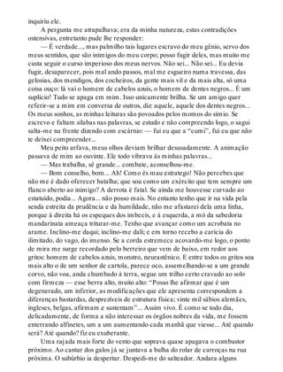 inquiriu ele.
A pergunta me atrapalhava; era da minha natureza, estas contradições
ostensivas, entretanto pude lhe responder:
— É verdade..., mas palmilho tais lugares escravo do meu gênio, servo dos
meus sentidos, que são inimigos do meu corpo; posso fugir deles, mas muito me
custa seguir o curso imperioso dos meus nervos. Não sei... Não sei... Eu devia
fugir, desaparecer, pois mal ando passos, mal me esgueiro numa travessa, das
gelosias, dos mendigos, dos cocheiros, da gente mais vil e da mais alta, só uma
coisa ouço: lá vai o homem de cabelos azuis, o homem de dentes negros... É um
suplício! Tudo se apaga em mim. Isso unicamente brilha. Se um amigo quer
referir-se a mim em conversa de outros, diz: aquele, aquele dos dentes negros...
Os meus sonhos, as minhas leituras são povoados pelos momos do símio. Se
escrevo e faltam sílabas nas palavras, se estudo e não compreendo logo, o sagui
salta-me na frente dizendo com escárnio: — fui eu que a “cumi”, fui eu que não
te deixei compreender...
Meu peito arfava, meus olhos deviam brilhar desusadamente. A animação
passava de mim ao ouvinte. Ele todo vibrava às minhas palavras...
— Mas trabalha, sê grande... combate, aconselhou-me.
— Bom conselho, bom... Ah! Como és mau estratego! Não percebes que
não me é dado oferecer batalha; que sou como um exército que tem sempre um
flanco aberto ao inimigo? A derrota é fatal. Se ainda me houvesse curvado ao
estatuído, podia... Agora... não posso mais. No entanto tenho que ir na vida pela
senda estreita da prudência e da humildade, não me afastarei dela uma linha,
porque à direita há os espeques dos imbecis, e à esquerda, a mó da sabedoria
mandarinata ameaça triturar-me. Tenho que avançar como um acrobata no
arame. Inclino-me daqui; inclino-me dali; e em torno recebo a carícia do
ilimitado, do vago, do imenso. Se a corda estremece acovardo-me logo, o ponto
de mira me surge recordado pelo berreiro que vem de baixo, em redor aos
gritos: homem de cabelos azuis, monstro, neurastênico. E entre todos os gritos soa
mais alto o de um senhor de cartola, parece oco, assemelhando-se a um grande
corvo, não voa, anda chumbado à terra, segue um trilho certo cravado ao solo
com firmeza — esse berra alto, muito alto: “Posso lhe afirmar que é um
degenerado, um inferior, as modificações que ele apresenta correspondem a
diferenças bastardas, desprezíveis de estrutura física; vinte mil sábios alemães,
ingleses, belgas, afirmam e sustentam”... Assim vivo. É como se todo dia,
delicadamente, de forma a não interessar os órgãos nobres da vida, me fossem
enterrando alfinetes, um a um aumentando cada manhã que viesse... Até quando
será? Até quando? fiz eu exuberante.
Uma rajada mais forte do vento que soprava quase apagava o combustor
próximo. Ao cantar dos galos já se juntava a bulha do rolar de carroças na rua
próxima. O subúrbio ia despertar. Despedi-me do salteador. Andara alguns
 