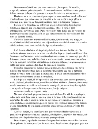 O seu consultório ficava em uma rua central, bem perto da avenida,
ocupando todo um primeiro andar. As antessalas eram mobiliadas com gosto e
tinham mesmo pela parede quadros e mapas de coisas da arte de curar.
Havia mesmo, no corredor, algumas gravuras de combate ao alcoolismo e
era de admirar que estivessem no consultório de um médico, cuja glória o
obrigava a ser conviva de banquetes diários, bem e fartamente regados.
Para se ter a felicidade de sofrer um exame de minutos do milagroso
clínico, era preciso que se adquirisse a entrada, isto é, o cartão, com
antecedência, às vezes de dias. O preço era alto, para evitar que os viciosos do
doutor Gedeão não atrapalhassem os que verdadeiramente necessitavam das
luzes do célebre clínico.
Custava a consulta cinquenta mil-réis; mas, apesar de tão alto preço, o
escritório da celebridade médica era objeto de uma verdadeira romaria e toda a
cidade o tinha como uma espécie de Aparecida médica.
José Antunes Bulhões, sócio principal da firma Antunes Bulhões & Cia.,
estabelecido com armazém de secos e molhados, lá pelas bandas do Campo dos
Cardosos, em Cascadura, andava sofrendo de umas dores no estômago que não o
deixavam comer com toda liberdade o seu bom cozido, rico de couves e nabos,
farto de toucinho e abóbora vermelha, nem mesmo saborear, a seu contento, o
caldo que tantas saudades lhe dava da sua aldeia minhota.
Consultou mezinheiros, curandeiros, espíritas, médicos locais e não havia
meio de lhe passar de todo aquela insuportável dorzinha que não o permitia
comer o cozido, com satisfação e abundância, e tirava-lhe de qualquer modo o
sabor do caldo que tanto amava e apreciava.
Era ir para a mesa, lá lhe aparecia a dor e o cozido com os seus pertences,
muito cheiroso, rico de couves, farto de toucinho e abóbora, olhava-o, namorava-
o e ele namorava o cozido sem ânimo de mastigá-lo, de devorá-lo, de engoli-lo
com aquele ardor que a sua robustez e o seu desejo exigiam.
Antunes era solteiro e quase casto.
Na sua ambição de pequeno comerciante, de humilde aldeão tangido pela
vida e pela sociedade para a riqueza e para a fortuna, tinha recalcado todas as
satisfações da vida, o amor fecundo ou infecundo, o vestuário, os passeios, a
sociabilidade, os divertimentos, para só pensar nos contos de réis que lhe dariam
a forra mais tarde do seu quase ascetismo atual, no balcão de uma venda dos
subúrbios.
À mesa, porém, ele sacrificava um pouco do seu ideal de opulência e
gastava sem pena na carne, nas verduras, nos legumes, no peixe, nas batatas, no
bacalhau que, depois do cozido, era o seu prato predileto.
Desta forma, aquela dorzita no estômago o fazia sofrer extraordinariamente.
Ele se privava do amor; mas que importava se, daqui a anos, ele pagaria para seu
 