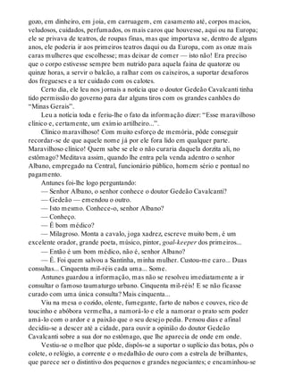 gozo, em dinheiro, em joia, em carruagem, em casamento até, corpos macios,
veludosos, cuidados, perfumados, os mais caros que houvesse, aqui ou na Europa;
ele se privava de teatros, de roupas finas, mas que importava se, dentro de alguns
anos, ele poderia ir aos primeiros teatros daqui ou da Europa, com as onze mais
caras mulheres que escolhesse; mas deixar de comer — isto não! Era preciso
que o corpo estivesse sempre bem nutrido para aquela faina de quatorze ou
quinze horas, a servir o balcão, a ralhar com os caixeiros, a suportar desaforos
dos fregueses e a ter cuidado com os calotes.
Certo dia, ele leu nos jornais a notícia que o doutor Gedeão Cavalcanti tinha
tido permissão do governo para dar alguns tiros com os grandes canhões do
“Minas Gerais”.
Leu a notícia toda e feriu-lhe o fato da informação dizer: “Esse maravilhoso
clínico e, certamente, um exímio artilheiro...”.
Clínico maravilhoso! Com muito esforço de memória, pôde conseguir
recordar-se de que aquele nome já por ele fora lido em qualquer parte.
Maravilhoso clínico! Quem sabe se ele o não curaria daquela dorzita ali, no
estômago? Meditava assim, quando lhe entra pela venda adentro o senhor
Albano, empregado na Central, funcionário público, homem sério e pontual no
pagamento.
Antunes foi-lhe logo perguntando:
— Senhor Albano, o senhor conhece o doutor Gedeão Cavalcanti?
— Gedeão — emendou o outro.
— Isto mesmo. Conhece-o, senhor Albano?
— Conheço.
— É bom médico?
— Milagroso. Monta a cavalo, joga xadrez, escreve muito bem, é um
excelente orador, grande poeta, músico, pintor, goal-keeper dos primeiros...
— Então é um bom médico, não é, senhor Albano?
— É. Foi quem salvou a Santinha, minha mulher. Custou-me caro... Duas
consultas... Cinquenta mil-réis cada uma... Some.
Antunes guardou a informação, mas não se resolveu imediatamente a ir
consultar o famoso taumaturgo urbano. Cinquenta mil-réis! E se não ficasse
curado com uma única consulta? Mais cinquenta...
Viu na mesa o cozido, olente, fumegante, farto de nabos e couves, rico de
toucinho e abóbora vermelha, a namorá-lo e ele a namorar o prato sem poder
amá-lo com o ardor e a paixão que o seu desejo pedia. Pensou dias e afinal
decidiu-se a descer até a cidade, para ouvir a opinião do doutor Gedeão
Cavalcanti sobre a sua dor no estômago, que lhe aparecia de onde em onde.
Vestiu-se o melhor que pôde, dispôs-se a suportar o suplício das botas, pôs o
colete, o relógio, a corrente e o medalhão de ouro com a estrela de brilhantes,
que parece ser o distintivo dos pequenos e grandes negociantes; e encaminhou-se
 
