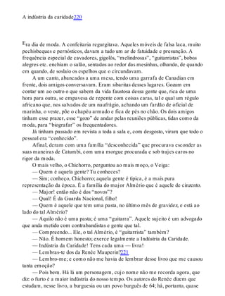 E
A indústria da caridade220
ra dia de moda. A confeitaria regurgitava. Aqueles móveis de falsa laca, muito
pechisbeques e pernósticos, davam a tudo um ar de fatuidade e presunção. A
frequência especial de cavadores, gigolôs, “melindrosas”, “guitarristas”, bobos
alegres etc. enchiam o salão, sentados ao redor das mesinhas, olhando, de quando
em quando, de soslaio os espelhos que o circundavam.
A um canto, abancados a uma mesa, tendo uma garrafa de Canadian em
frente, dois amigos conversavam. Eram sibaritas desses lugares. Gozam em
contar um ao outro o que sabem da vida faustosa dessa gente que, rica de uma
hora para outra, se empavesa de repente com coisas caras, tal e qual um régulo
africano que, nos salvados de um naufrágio, achando um fardão de oficial de
marinha, o veste, põe o chapéu armado e fica de pés no chão. Os dois amigos
tinham esse prazer, esse “gozo” de andar pelas reuniões públicas, tidas como da
moda, para “biografar” os frequentadores.
Já tinham passado em revista a toda a sala e, com desgosto, viram que todo o
pessoal era “conhecido”.
Afinal, deram com uma família “desconhecida” que procurava esconder as
suas maneiras de Catumbi, com uma morgue procurada e sob trajes caros no
rigor da moda.
O mais velho, o Chichorro, perguntou ao mais moço, o Veiga:
— Quem é aquela gente? Tu conheces?
— Sim; conheço, Chichorro; aquela gente é típica, é a mais pura
representação da época. É a família do major Almério que é aquele de cinzento.
— Major! então não é dos “novos”?
— Qual! É da Guarda Nacional, filho!
— Quem é aquele que tem uma pasta, no último mês de gravidez, e está ao
lado do tal Almério?
— Aquilo não é uma pasta; é uma “guitarra”. Aquele sujeito é um advogado
que anda metido com contrabandistas e gente que tal.
— Compreendo... Ele, o tal Almério, é “guitarrista” também?
— Não. É homem honesto; exerce legalmente a Indústria da Caridade.
— Indústria da Caridade! Tens cada uma — livra!
— Lembras-te dos da Renée Mauperin?221
— Lembro-me; e como não me havia de lembrar desse livro que me causou
tanta emoção?
— Pois bem. Há lá um personagem, cujo nome não me recorda agora, que
diz: o furto é a maior indústria do nosso tempo. Os autores do Renée dizem que
estudam, nesse livro, a burguesia ou um povo burguês de 64; há, portanto, quase
 