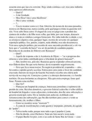 sessenta anos que isso era corrente. Hoje ainda continua a ser; mas uma indústria
nova apareceu ultimamente.
— Qual é?
— A da Caridade.
— Meu Deus! Isto é uma blasfêmia!
— Mas é uma verdade.
— ?...
— Vou te mostrar como o é. Este Almério, há menos de dez anos passados,
morava em Bonsucesso, numa casinha, pela qual pagava trinta ou quarenta mil-
réis. Vivia sabe Deus como. O aluguel da casa era pago com o produto das
costuras da mulher e da filha mais velha, que tinha, por esse tempo, dezesseis
anos; e o resto os vizinhos e amigos forneciam. Ele vinha todo dia à cidade, a ver
se arranjava alguma coisa, qualquer lugar, mesmo de servente em qualquer
repartição pública. Era, porém, caipora, nada obtinha; mas não desanimava.
Veio uma agitação política, por ocasião de uma sucessão presidencial, e ele viu
bem que o “caminho do burro” era ser do partido do candidato popular.
Recordas-te da anedota de Diderot com Rousseau?
— Qual?
— Aquela da resposta a dar à Academia de Dijon: — “se o progresso das
ciências e artes tinha contribuído para a felicidade do gênero humano?”.
— Sim; lembro-me, pois não. Rousseau queria responder afirmativamente;
mas Diderot disse-lhe que seria burrice: devia responder negativamente.
— Foi o que fez o nosso major. No negócio presidencial, respondeu — não;
foi contra a opinião geral e acertou. Entrou para uma junta a favor do candidato
execrado; fizeram-no major da Guarda Nacional e recebia uma diária pelo
serviço de meetings etc. Começou a jantar e a almoçar diariamente, e a família
também. Os seus horizontes se alargaram. Não quis mais emprego, fosse qual
fosse. Pensou coisa melhor.
— Que fez?
— Planejou um hospital de crianças. Interessou jornalistas e repórteres do
partido da coisa. Recebeu donativos, o governo federal cedeu-lhe o velho edifício
do hospital da brigada e casas adjacentes, restauradas, deu-lhe uma subvenção; o
governo municipal, outra. Ele se instalou num palacete, mobiliado com
remanescentes das subvenções, que lhe dão também para comer e vestir-se
luxuosamente, ele, mulher e filhas.
— Como se mantém nessa “mamata”?
— À custa de manifestações a tudo quanto é impopular, portanto, do agrado
do “poder”.
— Talvez tenha razão, porque nem tudo o que é popular é justo.
— Não há dúvida, caro Chichorro. Noto um fato social e mais nada.
— O papai Basílio fez pior, com o seu asilo de Santa Rita de Cássia — caso
 