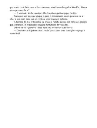 que muito contribuiu para a fama do nosso atual desembargador Ataulfo... Como
o tempo corre, hein?
— É verdade. Valha-nos isto: Almério não repetiu o papai Basílio.
Sorveram um trago de uísque e, com o pensamento longe, puseram-se a
olhar a sala sem nada ver ao centro e sem trocarem palavra.
A família do major levantou-se e todo o rancho passou por perto dos amigos
que sonhavam, mergulhados naquele burburinho de vaidades.
O homem da “guitarra” disse bem alto e cheio de suficiência:
— Consinto em ir jantar com “vocês”; mas com uma condição: eu pago o
automóvel.
 