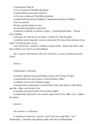 clarimundo Dize lá.
luís (recitando) O barulho dos pratos.
clarimundo (esperando) Como é?
luís (com confiança) O barulho dos pratos.
clarimundo (bondoso) Continua. É inspiração do ofício. Continua.
luís (recitando)
Na pia os pratos fazem tec-tec,
Ao encontro dos garfos e das facas.
clarinda (voltando-se) Deixe o rapaz... A poesia perde todos... Vamos,
Luís, continua.
luís (que até então ficara aterrado, continua) É a sina da gente...
clarinda (interrompendo, sem sair da janela) Vá, Luís, deixa isso para mais
tarde. Vá tratar de pôr a mesa.
luís (obediente e saindo) A senhora é quem perde... Quem não sabe a arte
não a estima. (ao sair) E era uma lindeza!
Sai o copeiro, Clarimundo volta a ler os jornais e a moça continua na janela.
Pausa.
cena ii
(Clarimundo e Clarinda)
clarinda (falando da janela) Papai, como é ele? É louro? É alto?
clarimundo (sem interromper a leitura) Quem, filha?
clarinda (docemente) O poeta, papai.
clarimundo (continuando a leitura) Não é alto, nem baixo; é antes baixo
que alto... Bem: você há de vê-lo.
clarinda (na janela ainda) Virá mesmo, papai?
clarimundo (deixando cair o jornal, impaciente) Vem, filha; vem... Espere
um pouco.
cena iii
(Os mesmos e d. Mariana)
d. mariana (entrando; é gorda e feia) Você tem cada ideia, “seu”
Clarimundo... Convidar esses poetas; ainda outro dia o tal Romualdo...
 