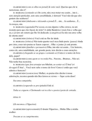 clarimundo (com os olhos no jornal) Já vem você. Querias que ele te
namorasse, não é?
d. mariana (sentando-se) De certo, não; mas tratar-me assim... isto é...
sem atenção particular, sem uma amabilidade, é demais! Você não diz que eles
gostam das senhoras?
clarimundo (titubeante e deixando o jornal) É... sim... As senhoras... É...
As moças, sim.
d. mariana (agastada) Por acaso, eu sou alguma velha coroca, ou um
monstro para que eles fujam de mim? A sinhá Bandeira é mais feia e velha que
eu, e já tem um soneto que lhe foi dedicado. (categórica) Eu não sou uma velha
de oitenta anos!
clarimundo (irônico) Você está na flor da idade.
d. mariana (irônica) Não tanto quanto você meu lindo poeta. (pausa) Ainda
por cima, esses tais poetas se fazem esperar... Olhe: o jantar já está pronto.
clarimundo (familiar e persuasivo) Filha, isto não vai assim... Um homem,
como ele, uma notabilidade, um grande poeta, tem direito a essas atenções.
clarinda (chegando-se ao grupo e sentando-se) Como é o nome do livro
dele, papai?
clarimundo (como quem se recorda) Nu... Nuvens... Brumas... Não sei.
Não tenho boa memória.
d. mariana (que fora arranjar uns bibelots, ao sentar-se) É boa! (ri
devagar) É boa!... Você nem sabe o nome do livro! Como é então que você
admira o homem?
clarimundo (sentencioso) Mulher, os poetas têm direito à nossa
admiração, mesmo quando não lhes lemos os versos — fique certa disso!
Soa uma campainha.
clarinda (erguendo-se precipitada) Está aí.
Todos se erguem e Clarimundo vai receber o poeta à porta de entrada.
cena iv
(Os mesmos e Filgueiras)
clarimundo (apresentando) O doutor Filgueiras... Minha filha e minha
mulher.
Trocam-se os cumprimentos.
 