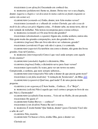 filgueiras (com afetação) Encantado em conhecê-las.
d. mariana (polidamente) Sente-se, doutor. Deixe-me ver o seu chapéu,
doutor. (agarra o chapéu e vai descansá-lo numa cadeira ao fundo enquanto os
outros vão sentar-se)
clarimundo (sentando-se) Então, doutor, tem feito muitos versos?
filgueiras (sentando-se e olhando de soslaio Clarinda, que não cessa de
medi-lo da cabeça aos pés) Alguma coisa... O doutor sabe, na nossa terra, não se
tem vontade de trabalhar. Não temos recompensa para o nosso esforço.
d. mariana (sentando-se) Os seus livros são grandes?
filgueiras (dissimulando o espanto) Alguns são, minha senhora; outros não.
Não gosto muito das grandes composições, nem dos grandes livros.
clarinda (ingênua) Mas um livro não deve ser volumoso, grande?
filgueiras (sorridente) O que vale não é o peso, é o conteúdo.
clarimundo (superior) Eu também sou como o doutor, não gosto dos livros
grandes. Esse tal Camões...
d. mariana (interrompendo) Como é que você anda sempre com aquele
livrão enorme?
clarimundo (amolado) Aquilo é o dicionário, filha.
clarinda (ingênua) Então, o dicionário serve para fazer versos?
filgueiras (apressado) Às vezes, para ver um termo ou outro.
Compreende, a senhora, que nem sempre sabemos...
clarimundo (interrompendo) Não sabe o doutor de que poesia gosto mais?
filgueiras (com falsa modéstia) “A tentação de Xenócrates”, do Bilac.223
clarimundo (expansivo) Qual isso, qual nada! É de uma poesia muito
pequena.
clarinda (com segurança) É bem bonita... Conhece... É o “Beijo”.
d. mariana (solícita) Não é aquela que você cortou e pregou no livro de seu
pai. Não é, Clarimundo?
clarimundo (acudindo) Esta mesma... Veio até no Malho, do ano passado.
filgueiras De quem é?
clarimundo Eulino Breves — conhece?
filgueiras (com desdém) Nunca lhe ouvi o nome.
d. mariana É muito bonita! Que lindeza, doutor! (para Clarinda) Você não
a sabe de cor?
clarinda Não, mamãe.
clarimundo Vá buscar o livro, minha filha, para o doutor ver.
Clarinda sai.
 