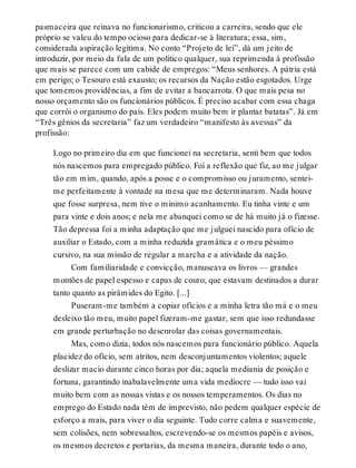 pasmaceira que reinava no funcionarismo, criticou a carreira, sendo que ele
próprio se valeu do tempo ocioso para dedicar-se à literatura; essa, sim,
considerada aspiração legítima. No conto “Projeto de lei”, dá um jeito de
introduzir, por meio da fala de um político qualquer, sua reprimenda à profissão
que mais se parece com um cabide de empregos: “Meus senhores. A pátria está
em perigo; o Tesouro está exausto; os recursos da Nação estão esgotados. Urge
que tomemos providências, a fim de evitar a bancarrota. O que mais pesa no
nosso orçamento são os funcionários públicos. É preciso acabar com essa chaga
que corrói o organismo do país. Eles podem muito bem ir plantar batatas”. Já em
“Três gênios da secretaria” faz um verdadeiro “manifesto às avessas” da
profissão:
Logo no primeiro dia em que funcionei na secretaria, senti bem que todos
nós nascemos para empregado público. Foi a reflexão que fiz, ao me julgar
tão em mim, quando, após a posse e o compromisso ou juramento, sentei-
me perfeitamente à vontade na mesa que me determinaram. Nada houve
que fosse surpresa, nem tive o mínimo acanhamento. Eu tinha vinte e um
para vinte e dois anos; e nela me abanquei como se de há muito já o fizesse.
Tão depressa foi a minha adaptação que me julguei nascido para ofício de
auxiliar o Estado, com a minha reduzida gramática e o meu péssimo
cursivo, na sua missão de regular a marcha e a atividade da nação.
Com familiaridade e convicção, manuseava os livros — grandes
montões de papel espesso e capas de couro, que estavam destinados a durar
tanto quanto as pirâmides do Egito. [...]
Puseram-me também a copiar ofícios e a minha letra tão má e o meu
desleixo tão meu, muito papel fizeram-me gastar, sem que isso redundasse
em grande perturbação no desenrolar das coisas governamentais.
Mas, como dizia, todos nós nascemos para funcionário público. Aquela
placidez do ofício, sem atritos, nem desconjuntamentos violentos; aquele
deslizar macio durante cinco horas por dia; aquela mediania de posição e
fortuna, garantindo inabalavelmente uma vida medíocre — tudo isso vai
muito bem com as nossas vistas e os nossos temperamentos. Os dias no
emprego do Estado nada têm de imprevisto, não pedem qualquer espécie de
esforço a mais, para viver o dia seguinte. Tudo corre calma e suavemente,
sem colisões, nem sobressaltos, escrevendo-se os mesmos papéis e avisos,
os mesmos decretos e portarias, da mesma maneira, durante todo o ano,
 