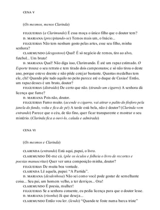 cena v
(Os mesmos, menos Clarinda)
filgueiras (a Clarimundo) É essa moça o único filho que o doutor tem?
d. mariana (precipitando-se) Temos mais um, o Inácio...
filgueiras Não tem nenhum gosto pelas artes, esse seu filho, minha
senhora?
clarimundo (desgostoso) Qual! É só negócio de remos, tiro ao alvo,
futebol... Um bruto!
d. mariana Qual! Não diga isso, Clarimundo. É até um rapaz estimado. O
Esporte trouxe o seu retrato e tem tirado dois campeonatos; e só não tirou o deste
ano, porque esteve doente e não pôde cotejar bastante. Quantas medalhas tem
ele, chi! Quando põe tudo aquilo no peito parece até o duque de Caxias! Então,
um rapaz desses é um bruto, doutor?
filgueiras (distraído) De certo que não. (tirando um cigarro) A senhora dá
licença que fume?
d. mariana Pois não, doutor.
filgueiras Fumo muito. (acende o cigarro, vai atirar o palito do fósforo pela
janela do fundo, volta e fica de pé) A tarde está bela, não é doutor? (Clarinda vem
entrando) Parece que o céu, de tão fino, quer ficar transparente e mostrar o seu
mistério. (Clarinda fica a ouvi-lo, calada e admirada)
cena vi
(Os mesmos e Clarinda)
clarinda (entrando) Está aqui, papai, o livro.
clarimundo Dê-me cá. (põe os óculos e folheia o livro de recortes e
poesias manuscritas) Quer ver uma composição minha, doutor?
filgueiras De muita boa vontade.
clarinda Lê aquela, papai: “A Partida”.
d. mariana (desdenhosa) Não sei como você pode gostar de semelhante
coisa... Seu pai, um homem velho, a ter derriços... Ora!
clarimundo É poesia, mulher!
filgueiras Se a senhora consente, eu pedia licença para que o doutor lesse.
d. mariana (risonha) Já que deseja...
clarimundo Então vou ler. (lendo) “Quando te foste numa barca triste”
 