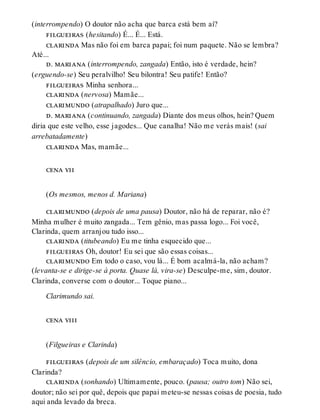 (interrompendo) O doutor não acha que barca está bem aí?
filgueiras (hesitando) É... É... Está.
clarinda Mas não foi em barca papai; foi num paquete. Não se lembra?
Até...
d. mariana (interrompendo, zangada) Então, isto é verdade, hein?
(erguendo-se) Seu peralvilho! Seu bilontra! Seu patife! Então?
filgueiras Minha senhora...
clarinda (nervosa) Mamãe...
clarimundo (atrapalhado) Juro que...
d. mariana (continuando, zangada) Diante dos meus olhos, hein? Quem
diria que este velho, esse jagodes... Que canalha! Não me verás mais! (sai
arrebatadamente)
clarinda Mas, mamãe...
cena vii
(Os mesmos, menos d. Mariana)
clarimundo (depois de uma pausa) Doutor, não há de reparar, não é?
Minha mulher é muito zangada... Tem gênio, mas passa logo... Foi você,
Clarinda, quem arranjou tudo isso...
clarinda (titubeando) Eu me tinha esquecido que...
filgueiras Oh, doutor! Eu sei que são essas coisas...
clarimundo Em todo o caso, vou lá... É bom acalmá-la, não acham?
(levanta-se e dirige-se à porta. Quase lá, vira-se) Desculpe-me, sim, doutor.
Clarinda, converse com o doutor... Toque piano...
Clarimundo sai.
cena viii
(Filgueiras e Clarinda)
filgueiras (depois de um silêncio, embaraçado) Toca muito, dona
Clarinda?
clarinda (sonhando) Ultimamente, pouco. (pausa; outro tom) Não sei,
doutor; não sei por quê, depois que papai meteu-se nessas coisas de poesia, tudo
aqui anda levado da breca.
 