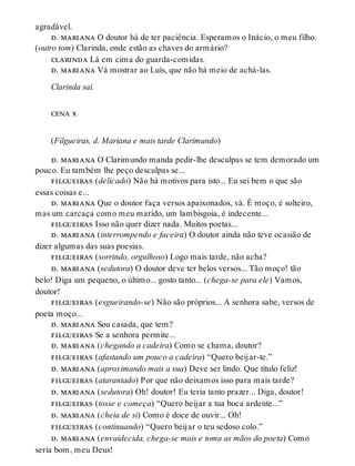 agradável.
d. mariana O doutor há de ter paciência. Esperamos o Inácio, o meu filho.
(outro tom) Clarinda, onde estão as chaves do armário?
clarinda Lá em cima do guarda-comidas.
d. mariana Vá mostrar ao Luís, que não há meio de achá-las.
Clarinda sai.
cena x
(Filgueiras, d. Mariana e mais tarde Clarimundo)
d. mariana O Clarimundo manda pedir-lhe desculpas se tem demorado um
pouco. Eu também lhe peço desculpas se...
filgueiras (delicado) Não há motivos para isto... Eu sei bem o que são
essas coisas e...
d. mariana Que o doutor faça versos apaixonados, vá. É moço, é solteiro,
mas um carcaça como meu marido, um lambisgoia, é indecente...
filgueiras Isso não quer dizer nada. Muitos poetas...
d. mariana (interrompendo e faceira) O doutor ainda não teve ocasião de
dizer algumas das suas poesias.
filgueiras (sorrindo, orgulhoso) Logo mais tarde, não acha?
d. mariana (sedutora) O doutor deve ter belos versos... Tão moço! tão
belo! Diga um pequeno, o último... gosto tanto... (chega-se para ele) Vamos,
doutor!
filgueiras (esgueirando-se) Não são próprios... A senhora sabe, versos de
poeta moço...
d. mariana Sou casada, que tem?
filgueiras Se a senhora permite...
d. mariana (chegando a cadeira) Como se chama, doutor?
filgueiras (afastando um pouco a cadeira) “Quero beijar-te.”
d. mariana (aproximando mais a sua) Deve ser lindo. Que título feliz!
filgueiras (atarantado) Por que não deixamos isso para mais tarde?
d. mariana (sedutora) Oh! doutor! Eu teria tanto prazer... Diga, doutor!
filgueiras (tosse e começa) “Quero beijar a tua boca ardente...”
d. mariana (cheia de si) Como é doce de ouvir... Oh!
filgueiras (continuando) “Quero beijar o teu sedoso colo.”
d. mariana (envaidecida, chega-se mais e toma as mãos do poeta) Como
seria bom, meu Deus!
 