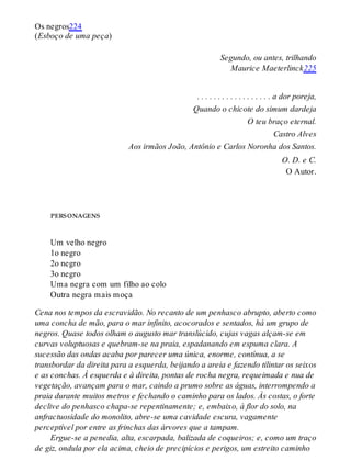 Os negros224
(Esboço de uma peça)
Segundo, ou antes, trilhando
Maurice Maeterlinck225
. . . . . . . . . . . . . . . . . . a dor poreja,
Quando o chicote do simum dardeja
O teu braço eternal.
Castro Alves
Aos irmãos João, Antônio e Carlos Noronha dos Santos.
O. D. e C.
O Autor.
personagens
Um velho negro
1o negro
2o negro
3o negro
Uma negra com um filho ao colo
Outra negra mais moça
Cena nos tempos da escravidão. No recanto de um penhasco abrupto, aberto como
uma concha de mão, para o mar infinito, acocorados e sentados, há um grupo de
negros. Quase todos olham o augusto mar translúcido, cujas vagas alçam-se em
curvas voluptuosas e quebram-se na praia, espadanando em espuma clara. A
sucessão das ondas acaba por parecer uma única, enorme, contínua, a se
transbordar da direita para a esquerda, beijando a areia e fazendo tilintar os seixos
e as conchas. À esquerda e à direita, pontas de rocha negra, requeimada e nua de
vegetação, avançam para o mar, caindo a prumo sobre as águas, interrompendo a
praia durante muitos metros e fechando o caminho para os lados. Às costas, o forte
declive do penhasco chapa-se repentinamente; e, embaixo, à flor do solo, na
anfractuosidade do monolito, abre-se uma cavidade escura, vagamente
perceptível por entre as frinchas das árvores que a tampam.
Ergue-se a penedia, alta, escarpada, balizada de coqueiros; e, como um traço
de giz, ondula por ela acima, cheio de precipícios e perigos, um estreito caminho
 