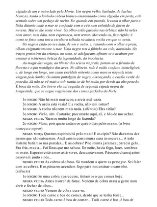 vigiado de um e outro lado pela Morte. Um negro velho, barbado, de barbas
brancas, tendo o lanhudo cabelo branco emaranhado como algodão em pasta, está
sentado sobre um pedaço de rocha. De quando em quando, levanta o olhar para a
linha distante onde o mar se confunde com o céu num esbatido de flocos de
nuvens. Mal se lhe sente viver. Os olhos estão parados nas órbitas; não há neles
nem amor, nem ódio, nem esperança, nem temor. Movendo-os, fica rígido; é
como se fosse uma tosca escultura talhada na adusta rocha em que se senta.
Os negros estão ao seu lado, de um e outro, e, rasando com o olhar a praia,
olham enigmaticamente o mar. Uma negra tem o filhinho ao colo, dormindo. Os
traços grosseiros da criança, no sono, se adelgaçam, afinam-se e acabam por
emanar a misteriosa beleza da ingenuidade, da inocência.
Ao mugir das vagas, ao tilintar dos seixos na praia, juntam-se o frêmito da
floresta e o pio nostálgico das aves. No silêncio, tudo é ruído confuso, ininteligível;
e, de longe em longe, um canto estrídulo rebenta como marcos naquela triste
viagem pelo Sonho. Os anuns pintalgam de negro, esvoaçando, o costão verde da
penedia. Já não se vê mais o sol; sumiu-se de há muito por detrás do alto penedo.
É boca da noite. Em breve ela cai seguida de segunda cúpula negra de
tempestade, que se ergue vagamente dos cumes garfados do Norte.
1o negro Não há mais mariscos; a areia está vazia.
2o negro A areia está vazia! E a rocha, não tem ostras?
1o negro A rocha não tem mais nada. (silêncio) Eles virão?
3o negro Virão, sim. Custarão; procurarão aqui, ali, e hão de nos achar.
negra velha ’Stamos muito longe da fazenda?
2o negro Muito, pois quase andamos quatro dias pelos matos. (a brisa
começa a soprar)
negra moça Quantos espinhos há pelo mato! E os cipós? Não dávamos dez
passos que não caíssemos. Andávamos como numa casa às escuras... A todo
instante batíamos nas paredes... E as cobras! Pisei numa jararaca, parecia gelo...
Era fria, macia... Foi Deus que me salvou. De noite, havia fogo, luzes, sombras
no mato. Experimentávamos as árvores, descansávamos. Pássaros chamejantes
passavam junto a nós...
negro velho As cobras são boas. Só mordem a quem as persegue. Sei falar
com as cobras. E os pássaros acendem fogo para nos ensinar o caminho.
(silêncio)
1o negro Se uma cobra aparecesse, tínhamos o que comer hoje.
negra velha Antes morrer de fome. Veneno de cobra mata a gente num
abrir e fechar de olhos...
negro velho Veneno de cobra cura-se.
3o negro Toda carne é boa de comer, desde que se tenha fome...
negro velho Toda carne é boa de comer... Toda carne é boa, é boa de
 