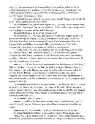 comer... (a brisa mais forte faz redemoinhar em torno deles folhas secas. As
embaúbas inclinam-se e estalam. O céu começa a turvar-se. Grandes nuvens
negras galopam, rolam e a lua, temerosa em aparecer, filtra-se através dos
novelos negros com mágoa e raiva)
1o negro Passa um navio; lá, ao longe. Como corre! Parece uma porção de
patos juntos, ligados, unidos um ao outro.
3o negro Os navios, que não nos vejam eles... Quando vim, da minha terra,
dentro deles... Que coisa! Era escuro, molhado... Estava solto e parecia que vinha
amarrado pelo pescoço. Melhor vale a fazenda...
2o negro É longe a tua terra? Lá só há negro?
3o negro Não sei... Não sei... Era pequeno. Andei uma porção de dias. As
pernas doíam-me, os braços, o corpo, e carregavam muito peso. Se queria
descanso, lá vinham uns homens com chicotes. Vínhamos muitos, de vários
lugares. Cada qual falava uma língua. Não nos entendíamos. Todo o dia,
morriam dois, quatro; e os urubus acompanhavam-nos sempre.
— Minha terra... Não sei... Era perto de um rio, muito largo, como o mar,
mas roncava mais... Sim! Tudo era negro lá... Um dia, houve um grande
estrépito, barulho, tiros e quando dei acordo de mim estava atado, amarrado e...
marchei... Não sei... Não sei... (tudo agora é escuro. As nuvens fecharam-se. O
luar não as pôde mais atravessar)
negra velha E eu não sei nada mais donde vim. Foi dos ares ou do inferno?
Não me lembro... Do que me lembro, foi do desembarque. Havia muito mar.
Fomos para o barracão. Davam-nos uma gamela e nela comíamos todos, ao
mesmo tempo. Depois, vieram homens. Escolheram dentre nós alguns.
Experimentavam os dentes, os braços, faziam abrir as pernas, examinavam a
nós, com cuidado; e, ao fim, andávamos por muitas terras. Eu fui comprada pelo
coronel. (silêncio)
2o negro O coronel não é mau; mas o feitor... Que homem! Tem o coração
de pedra. Um dia me pôs no tronco... Eu respondi-lhe mal... Ele me deu uma
ordem, eu não cumpri... Fiquei dois dias no tronco, a pão e água. No fim, parecia
que não tinha mais pernas. Elas estavam tão dormidas, esquecidas! Quando me
levantei, cambaleei... Caí...
1o negro O tronco... O tronco...
negro velho O tronco faz a gente sonhar. (as nuvens fecham-se cada vez
mais. A atmosfera pesa. Está como que saturada pela fumaça de um milhão de
forjas)
negra moça O tempo muda... Se ao menos chovessem gafanhotos...
3o negro Gafanhotos! Bolas! Vamos subir o morro. Deve haver caça.
negra velha Eles podem estar lá. Ontem, ouvi um cão latir daqueles lados.
Esperemos. (as nuvens se acumulam em torno da cabeça do penhasco) Amanhã,
 