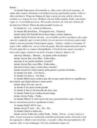 depois...
1o negro Esperemos. (levantando-se, olha o mar coberto de negrume. As
ondas altas, negras, debruam-se de fosforescências, quebrando a praia. Volta-se;
olha o penhasco. Pequenas línguas de fogo, a meia encosta, sobem e descem,
ocultam-se e surgem de novo. Brilham com um brilho azulado, lívido; uma maior
ergue-se. A escuridão povoa-se. Há cavalos enormes, de vinte pés, homens de
decâmetros) Almas! Almas do outro mundo! (senta-se)
3o negro Lá... Lá... (silêncio) Descem...
2o negro São demônios... Perseguem-nos... Fujamos.
negra moça Na fazenda havia desse fogo; e nunca fugimos.
negra velha O morro vai cair... (a escuridão envolve o penhasco, faz corpo
com ele e agitação, que o vento, já forte, leva às nuvens e às árvores, parecendo
abalar a imensa penedia) Vamos para a praia... Vamos... (todos se levantam. O
negro velho, indiferente, vai ao centro do grupo. Marcha empurrado pelos outros.
O vento agita-lhes as roupas esfrangalhadas. À borda do mar, quase roçando a
marca das vagas, sentam-se na areia. O negro é intenso. Nada se vê)
criança Mamãe... Mamãe... As portas estão fechadas?
negra velha Sim, meu filho... Estão todas...
criança E as janelas também, mamãe?
negra velha Sim, meu filho... Estão todas...
criança Como é que o vento entra, mamãe?
negro velho Os ventos entram pelas portas e janelas fechadas...
2o negro Um bote... Um barco...
3o negro Um barco... Um bote...
1o negro Sinhô-moço contava que não sei que santo salvou-se engolido por
uma baleia, que depois deixou-o numa praia.
negra moça Era um, um só...
3o negro É um peixe muito grande.
2o negro A boca é do tamanho de uma casa.
1o negro Podia levar a todos nós pra longe.
negra velha Podia... Podia...
3o negro Olhem! E vem! (pelo alto-mar, passam formas vagas. Grandes
barcos, monstruosos peixes espadanam à tona)
1o negro Onde? Ali? E vem...
negra velha Ê vem... Ali... Ali... Ali...
2o negro Caberá a todos nós...
negra velha Todos nós. (olha) Nada... Nada... Foi-se... (o mar começa a
subir. A maré aos poucos vai fazendo caminhar pela praia acima. Já tocam a orla
da vegetação e olham o mar em frente, cravando o olhar desesperadamente. De
repente, abre-se um relâmpago. Um ronco fortíssimo segue-se)
 