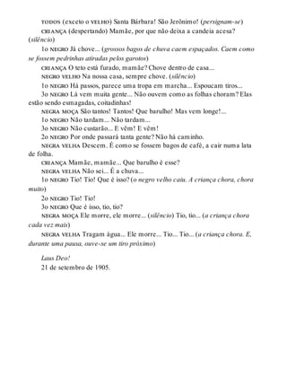 todos (exceto o velho) Santa Bárbara! São Jerônimo! (persignam-se)
criança (despertando) Mamãe, por que não deixa a candeia acesa?
(silêncio)
1o negro Já chove... (grossos bagos de chuva caem espaçados. Caem como
se fossem pedrinhas atiradas pelos garotos)
criança O teto está furado, mamãe? Chove dentro de casa...
negro velho Na nossa casa, sempre chove. (silêncio)
1o negro Há passos, parece uma tropa em marcha... Espoucam tiros...
3o negro Lá vem muita gente... Não ouvem como as folhas choram? Elas
estão sendo esmagadas, coitadinhas!
negra moça São tantos! Tantos! Que barulho! Mas vem longe!...
1o negro Não tardam... Não tardam...
3o negro Não custarão... E vêm! E vêm!
2o negro Por onde passará tanta gente? Não há caminho.
negra velha Descem. É como se fossem bagos de café, a cair numa lata
de folha.
criança Mamãe, mamãe... Que barulho é esse?
negra velha Não sei... É a chuva...
1o negro Tio! Tio! Que é isso? (o negro velho caiu. A criança chora, chora
muito)
2o negro Tio! Tio!
3o negro Que é isso, tio, tio?
negra moça Ele morre, ele morre... (silêncio) Tio, tio... (a criança chora
cada vez mais)
negra velha Tragam água... Ele morre... Tio... Tio... (a criança chora. E,
durante uma pausa, ouve-se um tiro próximo)
Laus Deo!
21 de setembro de 1905.
 