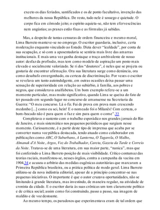 exceto os dias feriados, santificados e os de ponto facultativo, invenção das
melhores da nossa República. De resto, tudo nele é sossego e quietude. O
corpo fica em cômodo jeito; o espírito aquieta-se, não tem efervescências
nem angústias; as praxes estão fixas e as fórmulas já sabidas.
Mas, a despeito de tantas censuras de ordem financeira e mesmo moral,
Lima Barreto manteve-se no emprego. O escritor guardaria, inclusive, certa
moderação enquanto vinculado ao Estado. Dizia dever “lealdade”, por conta de
sua ocupação, e só com a aposentadoria se sentiria mais livre das amarras
institucionais. E mais uma vez ganha destaque o traço ambivalente de nosso
autor: desfaz da profissão, mas tem como modelo de aspiração um posto mais
elevado e socialmente valorizado. Se ri dos “doutores”, é neles que se projeta ou
gostaria de encontrar afirmação. Ora sua literatura surge como denúncia, ora
como desabafo envergonhado, ou certeza de discriminação. Por vezes o escritor
se revelava um tanto autoindulgente, em outras ocasiões deixa passar uma
sensação de superioridade em relação ao subúrbio, à família, aos pobres e
negros, que considerava analfabetos. Um bom exemplo refere-se a um
momento particular, mas muito significativo, quando Lima se queixa do fato de
ter passado em segundo lugar no concurso de amanuense na Secretaria da
Guerra: “O meu concurso. Lá o fiz. Fui de prova em prova num crescendo
medonho [...] como eu sei, hein! E o nomeado foi o Milanês! Com certeza, o
bom-bocado não é para quem o faz e sim para quem o come”.33
Completava o sustento com o trabalho esporádico nos grandes jornais do Rio
de Janeiro, e mais sistemático nos pequenos periódicos que surgiam nesse
momento. Curiosamente, é a partir deste tipo de imprensa que acaba por se
converter numa voz pública destacada, tendo atuado como colaborador em
publicações como ABC, O Suburbano, A Lanterna, O Tagarela, O Malho,
Almanak d’A Noite, Argos, Voz do Trabalhador, Careta, Gazeta da Tarde e Correio
da Noite. Tratava-se de uma literatura, em sua maior parte, “nanica”, mas que
foi conferindo a Lima Barreto posição de mais visibilidade. Crítico contumaz das
teorias raciais, manifestou-se, nesses órgãos, contra a campanha da vacina em
1904,34 e acusou o arbítrio das medidas eugênicas autoritárias que marcaram a
Primeira República brasileira, ou a prática política de modo geral. Lima Barreto
utilizou-se da nova indústria editorial, apesar de a princípio concentrar-se nas
pequenas iniciativas. O importante é que o autor cruzava oportunidades, não se
limitando à grande literatura, mas investindo, de maneira regular, na atividade de
cronista da cidade. E o escritor daria às suas crônicas um tom claramente político
e de crítica social; assim como foi construindo, passo a passo, sua imagem de
maldito e de voz destoante.
Ao mesmo tempo, os paradoxos que experimentava eram de tal ordem que
 