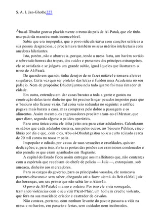 A
S. A. I. Jan-Ghothe227
bu-al-Dhudut gozava placidamente o trono do país de Al-Patak, que ele tinha
usurpado da maneira mais inconcebível.
Sabia que era impopular, que o povo ridicularizava com canções satíricas a
sua pessoa desgraciosa, e proclamava também os seus méritos intelectuais com
anedotas hilariantes.
Isto, porém, não o aborrecia, porque, tendo a mesa farta, um harém sortido
e sobretudo honras das tropas, dos caides e presentes dos príncipes estrangeiros,
ele se satisfazia e se julgava um grande sultão, igual àqueles que ilustraram o
trono de Al-Patak.
De quando em quando, tinha desejos de se fazer notável e tomava alvitres
singulares. Certa vez quis ser protetor das letras e fundou uma Academia no seu
palácio. Nem de propósito: Dhudut juntou nela tudo quanto foi mau rimador da
cidade.
Em outra, entendeu em dar casas baratas a toda a gente e gastou na
construção delas tanto dinheiro que foi preciso lançar pesados impostos para que
o Tesouro não ficasse vazio. Tal coisa veio redundar no seguinte: o artífice
pagava mais barata a casa, mas comprava pelo dobro a passagem e os
alimentos. Assim mesmo, os engrossadores proclamaram-no el Mezuar, que
quer dizer, segundo alguns: o pai dos operários.
Para uma única coisa ele tinha jeito: era para criar aduladores. Calcularam
os sábios que cada adulador custava, uns pelos outros, ao Tesouro Público, cinco
libras por dia e que, com eles, Abu-al-Dhudut gastou no seu curto reinado cerca
de 20 mil contos na nossa moeda.
Impopular e odiado, por causa de suas vexações e crueldades, quis ter
dedicações; e, para isso, abriu as portas das prisões aos criminosos condenados e
não prendia os que eram apanhados em flagrante.
A capital do Estado ficou assim entregue aos malfeitores que, não contentes
com a espórtula que recebiam do chefe de polícia — kaïa —, extorquiam, sob
ameaça, dinheiro aos mercadores.
Para os cargos do governo, para os principados vassalos, ele nomeava
parentes obscuros e sem saber, chegando até a fazer ulemá do Beit el-Mal, juiz
das heranças, um seu primo que não sabia ler o Alcorão.
O povo de Al-Pataké manso e ordeiro. Por isso ele vivia sossegado,
tramando violências com o seu vizir Pkent-Phin’, um homem cruel e violento,
que fora na sua mocidade criador e castrador de cavalos.
Não contava, portanto, com nenhum levante do povo e passava a vida na
mesa e no harém, em passeio e festas, sem cuidados nem incômodos.
 