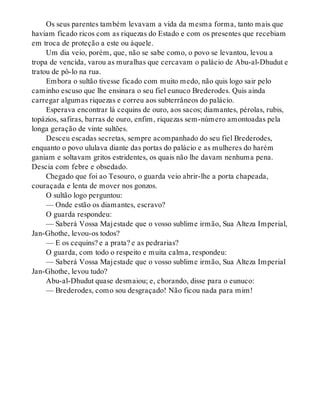 Os seus parentes também levavam a vida da mesma forma, tanto mais que
haviam ficado ricos com as riquezas do Estado e com os presentes que recebiam
em troca de proteção a este ou àquele.
Um dia veio, porém, que, não se sabe como, o povo se levantou, levou a
tropa de vencida, varou as muralhas que cercavam o palácio de Abu-al-Dhudut e
tratou de pô-lo na rua.
Embora o sultão tivesse ficado com muito medo, não quis logo sair pelo
caminho escuso que lhe ensinara o seu fiel eunuco Brederodes. Quis ainda
carregar algumas riquezas e correu aos subterrâneos do palácio.
Esperava encontrar lá cequins de ouro, aos sacos; diamantes, pérolas, rubis,
topázios, safiras, barras de ouro, enfim, riquezas sem-número amontoadas pela
longa geração de vinte sultões.
Desceu escadas secretas, sempre acompanhado do seu fiel Brederodes,
enquanto o povo ululava diante das portas do palácio e as mulheres do harém
ganiam e soltavam gritos estridentes, os quais não lhe davam nenhuma pena.
Descia com febre e obsedado.
Chegado que foi ao Tesouro, o guarda veio abrir-lhe a porta chapeada,
couraçada e lenta de mover nos gonzos.
O sultão logo perguntou:
— Onde estão os diamantes, escravo?
O guarda respondeu:
— Saberá Vossa Majestade que o vosso sublime irmão, Sua Alteza Imperial,
Jan-Ghothe, levou-os todos?
— E os cequins? e a prata? e as pedrarias?
O guarda, com todo o respeito e muita calma, respondeu:
— Saberá Vossa Majestade que o vosso sublime irmão, Sua Alteza Imperial
Jan-Ghothe, levou tudo?
Abu-al-Dhudut quase desmaiou; e, chorando, disse para o eunuco:
— Brederodes, como sou desgraçado! Não ficou nada para mim!
 
