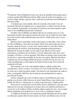 O
El-Kazenadji228
reinado de Abu-al-Dhudut foi curto, mas cheio de episódios interessantes que o
cronista argelino Sidi-Mohammed-ben-Allah conta do modo mais ingênuo e, ao
mesmo tempo, florido, capaz de fazer o delicioso encanto dos mais habituados à
literatura árabe.
A tradução que vamos dando, além de resumida, fana muito o viço da
luxuriante floração do original; mas, se tempo houver e editor, havemos de dar
uma completa, respeitando o mais possível as palavras do autor argelino, assim
como o seu rendilhado pensamento. Contemos.
Escolheu Abu-al-Dhudut, nos últimos dias de seu reinado, para ser o seu
Kazenadji (ministro dos negócios internos do reino), um levantino de nome Sidi-
Ercu-ben-Lanod, muito estimado pelas suas letras e sabido nelas como o mais
douto ulemá.
Sidi-Ercu-ben-Lanod tinha vivido muito tempo em Marselha, como cônsul
de Abu-al-Dhudut; e, fosse pela sua origem infiel, fosse pelo tempo que levou
naquela cidade de França, o certo é que contraiu todos os vícios dos cristãos,
especialmente dos francos. Feito Kazenadji, ganhando muitos presentes e
dispondo do Tesouro do sultão, era de esperar que Sidi-Ercu-ben-Lanod
aumentasse as mulheres do seu harém e vivesse sabiamente entre elas, como
mandam o Profeta e os livros sagrados. Não tinha em grande conta os preceitos
do Alcorão e, apesar dos conselhos de um dos seus sogros, Sidi-Glei-ben-Serio,
continuou nos seus sacrílegos hábitos de passar as noites fora de sua casa, em
visitas amaldiçoadas a certos lugares da feitoria francesa que ficava perto da
capital de Al-Patak.
Não contente com ir ele a tão daninhos lugares, seduziu muitos bons
muçulmanos a fazer o mesmo. Um destes era o kaïa, Pessh-ben-Hôa, que vem a
ser entre nós o chefe da polícia militar. Não deixava este funcionário de, todas as
noites, acompanhar Sidi-Ercu-ben-Lanod nas suas profanações às regras e
preceitos do Profeta.
Ambos, chegados que eram à feitoria, logo se encaminhavam para uma
grande casa de uma velha francesa, de nome Suzah-Hana, a que chamavam —
Cidade das Flores; e entregavam-se a todos os pecados que a religião proíbe.
Deixavam-se arrastar pelo vício de beber licores espirituosos, coisa que mais
depressa faz com que entreguemos as nossas almas aos espíritos malfazejos; e
cercavam-se de mulheres infiéis, mediante alguns cequins de ouro, com as quais
tinham propósitos mais próprios de se os ter com as verdadeiras esposas.
A religião do Profeta dá a tal respeito tão grande liberdade que não se podia
acreditar que aqueles fiéis tivessem prazer em fazer semelhante coisa, fora da
 