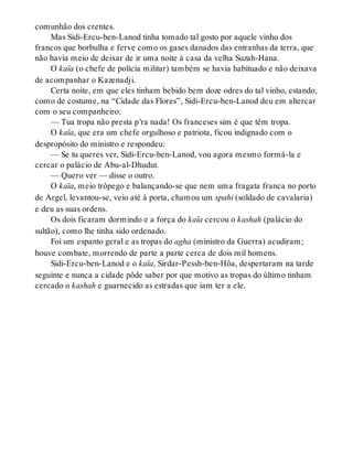 comunhão dos crentes.
Mas Sidi-Ercu-ben-Lanod tinha tomado tal gosto por aquele vinho dos
francos que borbulha e ferve como os gases danados das entranhas da terra, que
não havia meio de deixar de ir uma noite à casa da velha Suzah-Hana.
O kaïa (o chefe de polícia militar) também se havia habituado e não deixava
de acompanhar o Kazenadji.
Certa noite, em que eles tinham bebido bem doze odres do tal vinho, estando,
como de costume, na “Cidade das Flores”, Sidi-Ercu-ben-Lanod deu em altercar
com o seu companheiro:
— Tua tropa não presta p’ra nada! Os franceses sim é que têm tropa.
O kaïa, que era um chefe orgulhoso e patriota, ficou indignado com o
despropósito do ministro e respondeu:
— Se tu queres ver, Sidi-Ercu-ben-Lanod, vou agora mesmo formá-la e
cercar o palácio de Abu-al-Dhudut.
— Quero ver — disse o outro.
O kaïa, meio trôpego e balançando-se que nem uma fragata franca no porto
de Argel, levantou-se, veio até à porta, chamou um spahi (soldado de cavalaria)
e deu as suas ordens.
Os dois ficaram dormindo e a força do kaïa cercou o kashah (palácio do
sultão), como lhe tinha sido ordenado.
Foi um espanto geral e as tropas do agha (ministro da Guerra) acudiram;
houve combate, morrendo de parte a parte cerca de dois mil homens.
Sidi-Ercu-ben-Lanod e o kaïa, Sirdar-Pessh-ben-Hôa, despertaram na tarde
seguinte e nunca a cidade pôde saber por que motivo as tropas do último tinham
cercado o kashah e guarnecido as estradas que iam ter a ele.
 