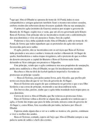 L
O juramento229
ogo que Abu-al-Dhudut se apossou do trono de Al-Patak, todos os seus
companheiros e amigos quiseram também fazer o mesmo nos reinos vassalos,
embora muitos dos soberanos destes tivessem ajudado Abu na sua usurpação.
O primeiro agha (ministro da Guerra) ansiava por ocupar o governo do
khanato de Al-Sugar, região rica e vasta, que até ali era governada pelo Kham-
Ross-al-Xeiroso. Este príncipe não se incomodava muito com a administração
dos seus domínios e vivia em passeios e festas, fora da capital.
Poderoso e rico, tinha ajudado muito Abu-al-Dhudut a subir ao trono de Al-
Patak, de forma que todos supunham que as pretensões do agha não seriam
favorecidas pelo novo sultão.
O agha, porém, não se incomodou com os serviços que Ross-al-Xeiroso
tinha prestado a seu amo e senhor e tratou de encher o khanato de Al-Sugar de
spahis, bombardeiros e outras tropas irregulares, sob o pretexto de que as tribos
do deserto ameaçam a capital do khanato e Ross-al-Xeiroso nada fazia,
deixando-se ficar entregue aos prazeres e folguedos.
Este príncipe, vendo que o agha continuava nos seus propósitos de usurpação,
pediu uma audiência a Abu-al-Dhudut, no que foi imediatamente atendido.
Recebeu-o Abu no divã do kasbah (palácio imperial) e fez todas as
promessas ao príncipe vassalo:
— Ross-al-Xeiroso, juro pelos santos livros, pelo Alcorão, que prefiro pôr
termo aos meus dias do que te ver fora do governo de Al-Sugar.
Ross-al-Xeiroso saiu seguro de que continuaria no governo e que o seu filho
herdaria a sua coroa de príncipe, mantendo a sua descendência nela.
Em breves dias, porém, soube que o agha tinha mandado mais tropas para os
seus domínios.
Correu de novo a Abu-al-Dhudut, que lhe reiterou as promessas feitas.
Ross-al-Xeiroso voltou a divertir-se alguns dias, quando teve notícias que o
agha, à frente das tropas que para lá tinha enviado, tomara conta do governo de
Al-Sugar e, como Khan, fora reconhecido por todos, inclusive por Abu-al-
Dhudut.
Esperou ainda alguns dias a ver se o sultão se matava; ele, porém, continuou
a viver a melhor das saúdes.
Ross-al-Xeiroso, contudo, espera até hoje que Abu-al-Dhudut cumpra a sua
palavra santa de sultão e chefe dos crentes.
 